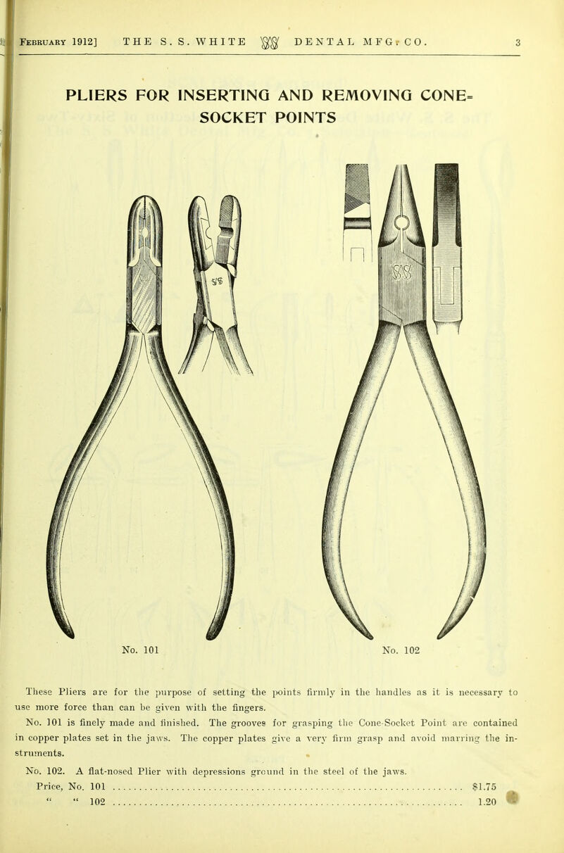 These Pliers are for tlie j)urpose of setting the points firmly in the handles as it is necessary to use more force than can be given with the fingers. No. 101 is finely made and finished. The grooves for grasping the Cone-Socket Point are contained in copper plates set in the jaws. Tlie copper plates give a ^ery firm grasp and avoid marring the in- struments. No. 102. A fl.at-nosed Plier with depressions ground in the steel of the jaws. Price, No. 101 $1.75  102 1.20 %