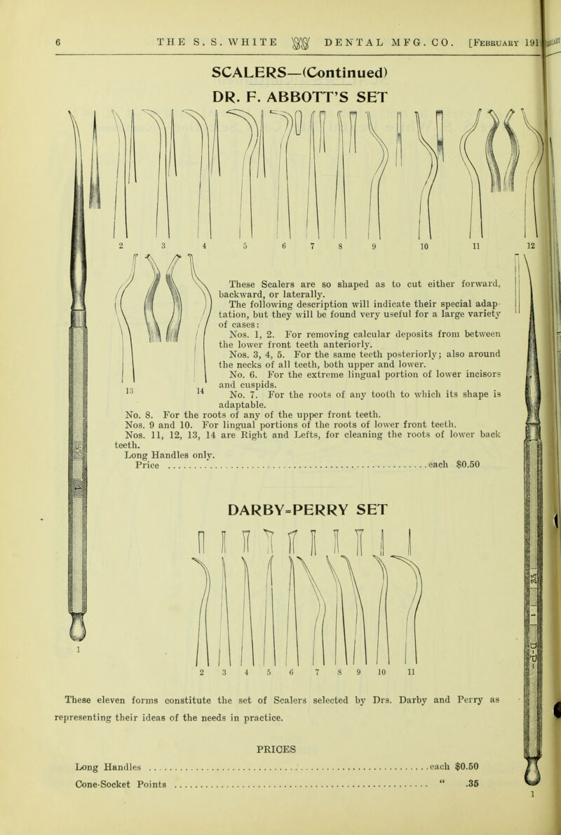 SCALERS—(Continued) DR. F. ABBOTT'S SET 1^ These Sealers are so shaped as to cut either forward, backward, or laterally. The following description will indicate their special adap- tation, but they will be found very useful for a large variety of cases: Nos. 1, 2. For removing calcular deposits from between the lower front teeth anteriorly. Nos. 3, 4, 5. For the same teeth posteriorly; also around the necks of all teeth, both upper and lower. No. 6. For the extreme lingual portion of lower incisors and cuspids. No. 7. For the roots of any tooth to which its shape is adaptable. No. 8. For the roots of any of the upper front teeth. Nos. 9 and 10. For lingual portions of the roots of lower front teeth. Nos. 11, 12, 13, 14 are Right and Lefts, for cleaning the roots of lower back teeth. Long Handles only. Price ' each $0.50 DARBY=PERRY SET 3 4 5 6 S 9 10 11 These eleven forms constitute the set of Scalers selected by Drs. Darby and Perry as representing their ideas of the needs in practice. PRICES Long Handles each $0.50 Cone-Socket Points  .35 n I I I i 1 i