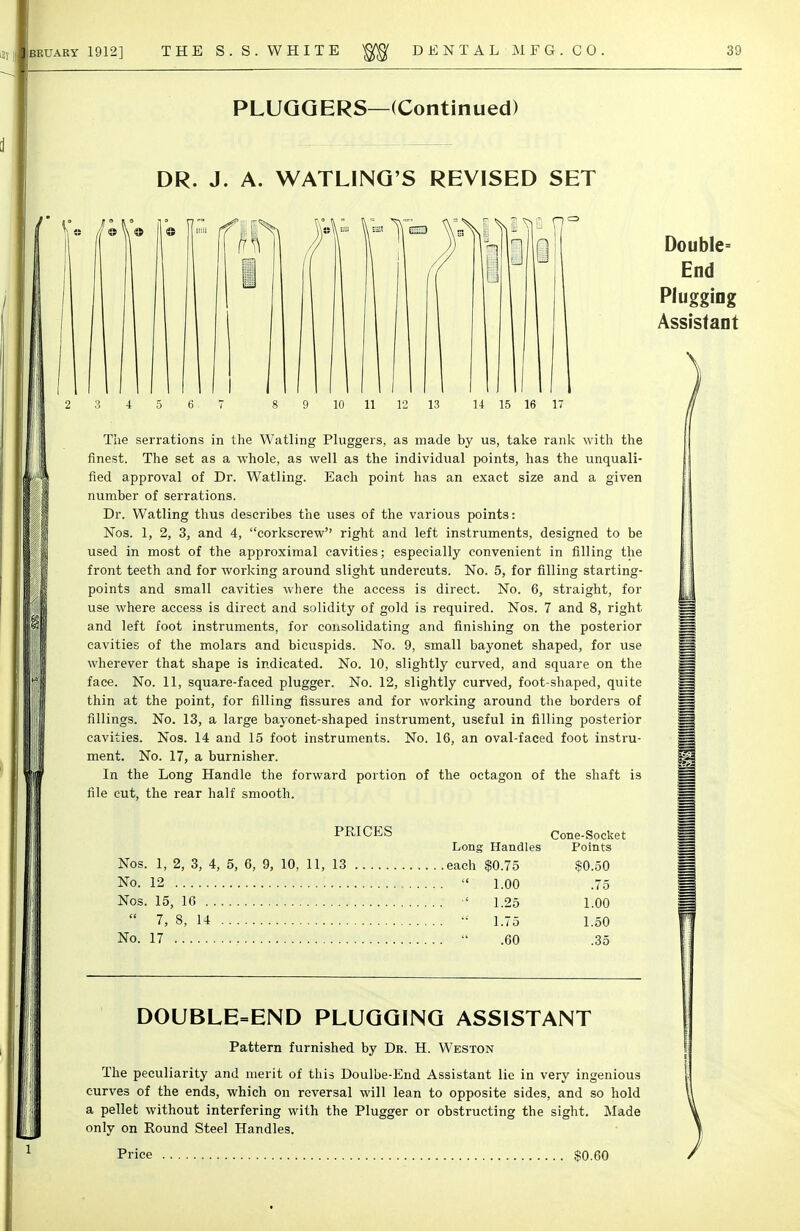 PLUQQERS—(Continued) DR. J. A. WATLINQ'S REVISED SET 15 16 17 The serrations in the Watling Pluggers, as made by us, take rank with the finest. The set as a whole, as well as the individual points, has the unquali- fied approval of Dr. Watling. Each point has an exact size and a given number of serrations. Dr. Watling thus describes the uses of the various points: Nos. 1, 2, 3, and 4, corkscrew right and left instruments, designed to be used in most of the approximal cavities; especially convenient in filling the front teeth and for working around slight undercuts. No. 5, for filling starting- points and small cavities where the access is direct. No. 6, straight, for use where access is direct and solidity of gold is required. Nos. 7 and 8, right and left foot instruments, for consolidating and finishing on the posterior cavities of the molars and bicuspids. No. 9, small bayonet shaped, for use wherever that shape is indicated. No. 10, slightly curved, and square on the face. No. 11, square-faced plugger. No. 12, slightly curved, foot-shaped, quite thin at the point, for filling fissures and for working around the borders of fillings. No. 13, a large bayonet-shaped instrument, useful in filling posterior cavities. Nos. 14 and 15 foot instruments. No. 16, an oval-faced foot instru- ment. No. 17, a burnisher. In the Long Handle the forward portion of the octagon of the shaft is file cut, the rear half smooth. PRICES Cone-Socket Long Handles Points Nos. 1, 2, 3, 4, 5, 6, 9, 10, 11, 13 each $0.75 $0.50 No. 12  1.00 .75 Nos. 15, IG 1.25 1.00  7, 8, 14 1.75 1.50 No. 17  .60 .35 DOUBLE=END PLUGGING ASSISTANT Pattern furnished by Dr. H. Weston The peculiarity and merit of this Doulbe-End Assistant lie in very ingenious curves of the ends, which on reversal will lean to opposite sides, and so hold a pellet without interfering with the Plugger or obstructing the sight. Made only on Round Steel Handles. Price $0.60