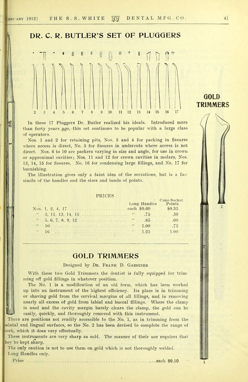 DR. C. R. BUTLER'S SET OF PLUQQERS ' 1 8 fl e B I 11 10 11 12 13 In these 17 Pluggers Dr. Butler realized his ideals. Introduced more than forty years ago, this set continues to be popular with a large class of operators. Nos. 1 and 2 for retaining pits, Nos. 3 and 4 for packing in fissures where access is direct, No. 5 for fissures in undercuts where access is not direct. Nos. 6 to 10 are packers varying in size and angle, for use in crown or approximal cavities; Nos. 11 and 12 for crown cavities in molars, Nos. 13, 14, 15 for fissures. No. 16 for condensing large fillings, and No. 17 for burnishing. The illustration gives only a faint idea of the serrations, but is a fac- simile of the handles and the sizes and bends of points. PRICES Long Handles Nos. 1, 2, 4, 17 each $0.60 3, 11. 13, 14, 15  .75  5, 6, 7, 8, 9, 12  .85  10  1.00 ■' 16  1.25 Cone-Socket Points $0.35 .50 .60 .75 1.00 GOLD TRIMMERS Designed by Dr. Frank D. Gardiner With these two Gold Trimmers the dentist is fully equipped for trim- ming off gold fillings in whatever position. The No. 1 is a modification of an old form, which has been worked up into an instrument of the highest efficiency. Its place is in trimming or shaving gold from the cervical margins of all fillings, and in removing nearly all excess of gold from labial and buccal fillings. Where the clamp is used and the cavity margin barely clears the clamp, the gold can be easily, quickly, and thoroughly removed with this instrument. There are positions not readily accessible to the No. 1, as in trimming from the alatal and lingual surfaces, so the No. 2 has been devised to complete the range of 'ork, which it does very effectually. These instruments are very sharp as sold. The manner of their use requires that |hey be kept sharp. The only caution is not to use them on gold which is not thoroughly welded. Long Handles only. Price each $0.50 GOLD TRIMMERS