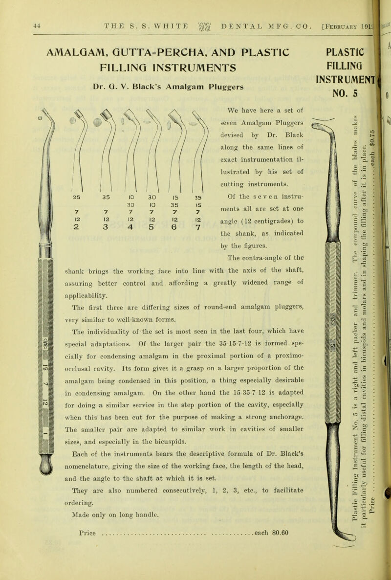 25 35 10 30 15 35 3Q 10 35 15 7 7 7 7 7 7 12 12 12 12 12 12 2 3 4 5 6 7 AMALGAM, QUTTA=PERCHA, AND PLASTIC FILLING INSTRUMENTS Dr. G. V. Black's Amalgam Pluggers We have here a set of seven Amalgam Pluggers devised by Dr. Black along the same lines of exact instrumentation il- lustrated by his set of cutting instruments. Of the seven instru- ments all are set at one angle (12 centigrades) to the shank, as indicated by the figures. The contra-angle of the shank brings the working face into line with the axis of the shaft, assuring better control and affording a greatly widened range of applicability. The first three are differing sizes of round-end amalgam pluggers, very similar to well-known forms. The individuality of the set is most seen in the last four, which have special adaptations. Of the larger pair the 35-15-7-12 is formed spe- cially for condensing amalgam in the proximal portion of a proximo- occlusal cavity. Its form gives it a grasp on a larger proportion of the amalgam being condensed in this position, a thing especially desirable in condensing amalgam. On the other hand the 15-35-7-12 is adapted for doing a similar service in the step portion of the cavity, especially when this has been cut for the purpose of making a strong anchorage. The smaller pair are adapted to similar work in cavities of smaller sizes, and especially in the bicuspids. Each of the instruments bears the descriptive formula of Dr. Black's nomenclature, giving the size of the working face, the length of the head, and the angle to the shaft at which it is set. They are also numbered consecutively, 1, 2, 3, etc., to facilitate ordering. Made only on long handle. PLASTIC FILLING INSTRUMENT NO. 5 iff t I I rz IK w c -(J c. q; r: P ** — J. .5 ner. o w ci u cn Qi V IS c c c; CJ Ti s V. a: No tc _c tc o m CJ O O K