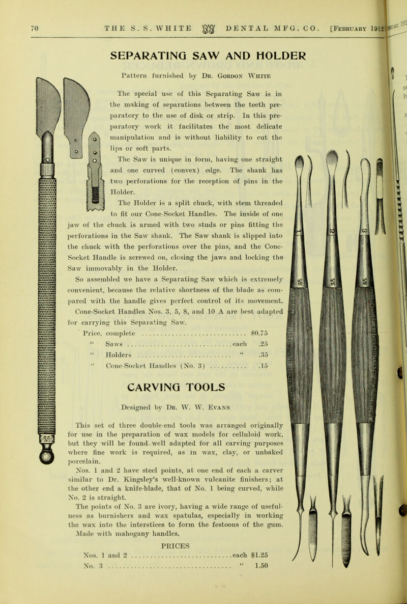 SEPARATING SAW AND HOLDER Pattei-n furnished by Dk. Gordon White Tlie special use of this Separating Saw is in tlie making of separations between the teeth pre- paratory to the use of disk or strip. In this pre- paratory work it facilitates the most delicate manipulation and is without liability to cut the lips or soft parts. The Saw is unique in form, having one straight and one curved (convex) edge. The shank has two perforations for the reception of pins in the Holder. Tlic Holder is a split chuck, with stem threaded to fit our Cone-Socket Handles. The inside of one jaw of the chuck is armed with two studs or pins fitting the perforations in the Saw shank. Tlie Saw shank is slipped into the chuck with the perforations over the pins, and the Cone- Socket Handle is screwed on, closing the jaws and locking the Saw immovably in the Holder. So assembled we have a Separating Saw which is extremely convenient, because the relative shortness of the blade as com- pared with the handle gives perfect control of its movement. Cone-Socket Handles Nos. 3, 5, 8, and 10 A are best adapted for carrying this Separating Saw. Price, complete .$0.75 '■ Saws each .25  Holders  .35 Cone-Socket Handles (No. 3) 15 CARVING TOOLS Designed by Dr. \Y. W. Evans This set of three double-end tools was arranged originally for use in the preparation of wax models for celluloid work, but they will be found well adapted for all carving purposes where fine work is required, as in wax, clay, or unbaked porcelain. Nos. 1 and 2 have steel points, at one end of each a carver similar to Dr. Kingsley's well-known vulcanite finishers; at the other end a knife-blade, that of No. 1 being curved, while No. 2 is straight. The points of No. 3 are ivory, having a wide range of useful- ness as burnishers and wax spatulas, especially in working the wax into the interstices to form the festoons of the gum. jMade M-itli mahogany handles. PRICES Nos. 1 and 2 each $1.25 No. 3  1.50