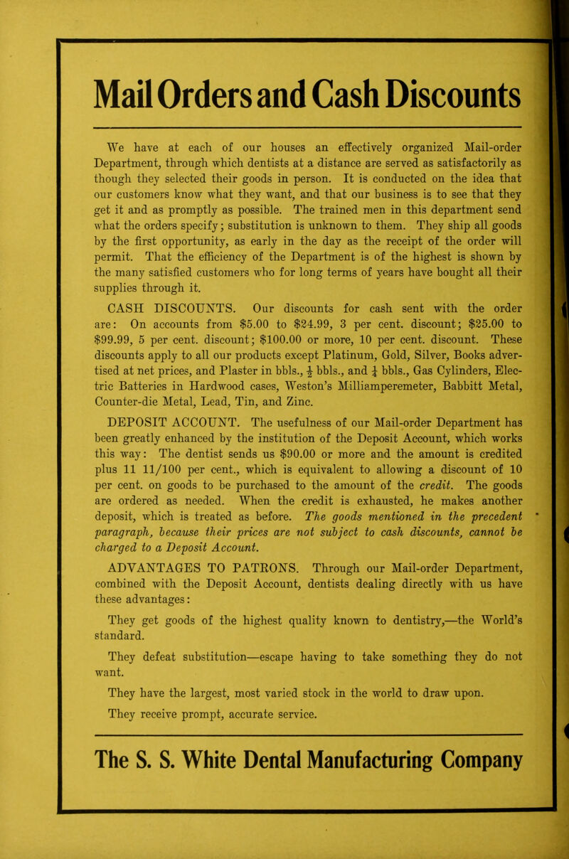 Mail Orders and Cash Discounts We have at each of our houses an effectively organized Mail-order Department, through which dentists at a distance are served as satisfactorily as though they selected their goods in person. It is conducted on the idea that our customers know what they want, and that our business is to see that they get it and as promptly as possible. The trained men in this department send what the orders specify; substitution is unknown to them. They ship all goods by the first opportunity, as early in the day as the receipt of the order will permit. That the efficiency of the Department is of the highest is shown by the many satisfied customers who for long terms of years have bought all their supplies through it. CASH DISCOUNTS. Our discounts for cash sent with the order are: On accounts from $5.00 to $24.99, 3 per cent, discount; $25.00 to $99.99, 5 per cent, discount; $100.00 or more, 10 per cent, discount. These discounts apply to all our products except Platinum, Gold, Silver, Books adver- tised at net prices, and Plaster in bbls., | bbls., and J bbls., Gas Cylinders, Elec- tric Batteries in Hardwood cases, Weston's Milliamperemeter, Babbitt Metal, Counter-die Metal, Lead, Tin, and Zinc. DEPOSIT ACCOUNT. The usefulness of our Mail-order Department has been greatly enhanced by the institution of the Deposit Account, which works this way: The dentist sends us $90.00 or more and the amount is credited plus 11 11/100 per cent., which is equivalent to allowing a discount of 10 per cent, on goods to be purchased to the amount of the credit. The goods are ordered as needed. When the credit is exhausted, he makes another deposit, which is treated as before. The goods mentioned in the precedent paragraph, hecause their prices are not subject to cash discounts, cannot he charged to a Deposit Account. ADVANTAGES TO PATEONS. Through our Mail-order Department, combined with the Deposit Account, dentists dealing directly with us have these advantages: They get goods of the highest quality known to dentistry,—the World's standard. They defeat substitution—escape having to take something they do not want. They have the largest, most varied stock in the world to draw upon. They receive prompt, accurate service. The S. S. White Dental Manufacturing Company