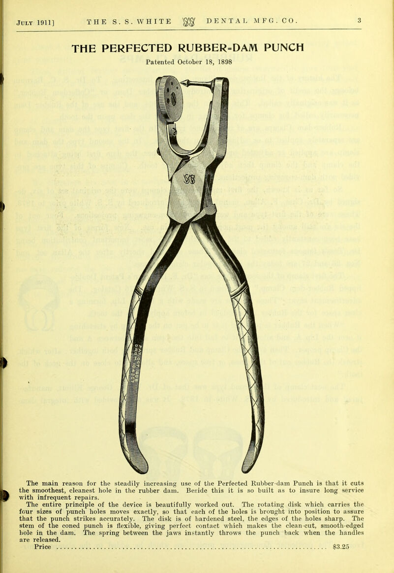 THE PERFECTED RUBBER=DAM PUNCH Patented October 18, 1898 The main reason for the steadily increasing use of the Perfected Rubber-dam Punch is that it cuts the smoothest, cleanest hole in the rubber dam. Beside this it is so built as to insure long service with infrequent repairs. The entire principle of the device is beautifully worked out. The rotating disk which carries the four sizes of punch holes moves exactly, so that each of the holes is brought into position to assure that the punch strikes accurately. The disk is of hardened steel, the edges of the holes sharp. The stem of the coned punch is flexible, giving perfect contact which makes the clean-cut, smooth-edged hole in the dam. The spring between the jaws instantly throws the punch back when the handles are released. Price $3.25
