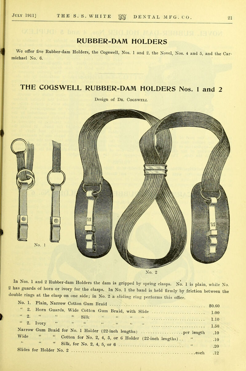 RUBBER=DAM HOLDERS We offer five Rubber-dam Holders, the Cogswell, Nos. 1 and 2, the Novel, Nos. 4 and 5, and the Car- michael No. 6. THE COGSWELL RUBBER=DAM HOLDERS Nos. 1 and 2 Design of Dr. Cogswell No. 1 No. 2 In Nos. 1 and 2 Rubber-dam Holders the dam is gripped by spring clasps. No. 1 is plain, while No 2 has guards of horn or ivory for the clasps. In No. 1 the band is held firmly by friction between the double rings at the clasp on one side; in No. 2 a sliding ring performs this office. No. 1. Plain, Narrow Cotton Gum Braid $0 60 2. Horn Guards, Wide Cotton Gum Braid, with Slide 1 oo  2-   - «* < « « » ;;;;;;;;;; L1C  2- Iv°ly       1.50 Narrow Gum Braid for No. 1 Holder (22-inch lengths) per length .10 Wide  Cotton for No. 2, 4, 5, or 0 Holder (22-inch lengths)..  .i0  Silk, for No. 2, 4, 5, or 6 » 20 Slides for Holder No. 2 . . .. , each .12