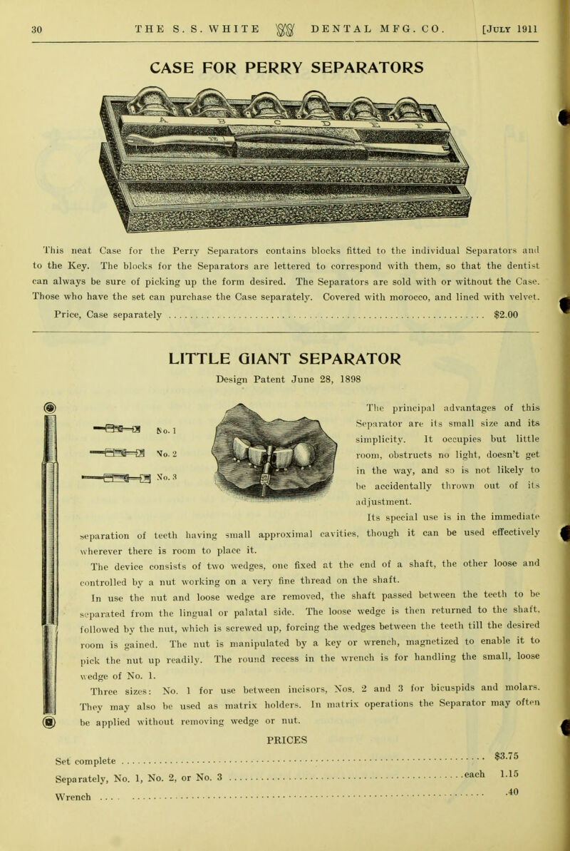 CASE FOR PERRY SEPARATORS This neat Case for the Perry Separators contains blocks fitted to the individual Separators and to the Key. The blocks for the Separators are lettered to correspond with them, so that the dentist can always be sure of picking up the form desired. The Separators are sold with or without the Case. Those who have the set can purchase the Case separately. Covered with morocco, and lined with velvet. Price, Case separately $2.00 LITTLE GIANT SEPARATOR Design Patent June 28, 1898 -H^=a 8o. 1 —&S=E§ So. 2 >—^g=g NTo. 3 The principal advantages of this Separator are its small size and its simplicity. It occupies but little room, obstructs no light, doesn't get in the way, and so is not likely to be accidentally thrown out of its adjustment. Its special use is in the immediate separation of teeth having small approximal cavities, though it can be used effectively wherever there is room to place it. The device consists of two wedges, one fixed at the end of a shaft, the other loose and controlled by a nut working on a very fine thread on the shaft. In use the nut and loose wedge are removed, the shaft passed between the teeth to be separated from the lingual or palatal side. The loose wedge is then returned to the shaft, followed by the nut, which is screwed up, forcing the wedges between the teeth till the desired room is gained. The nut is manipulated by a key or wrench, magnetized to enable it to pick the nut up readily. The round recess in the wrench is for handling the small, loose wedge of No. 1. Three sizes: No. 1 for use between incisors, Nos. 2 and 3 for bicuspids and molars. They may also be used as matrix holders. In matrix operations the Separator may often be applied without removing wedge or nut. PRICES $3.75 each 1.15 40 Set complete Separately, No. 1, No. 2, or No. 3 Wrench