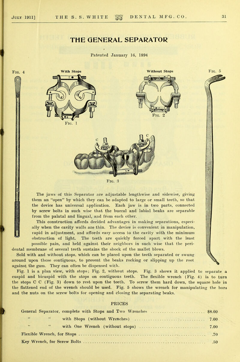 THE GENERAL SEPARATOR Patented January 16, 1894 Fig. 4 fit With Stops Without Stops Fig. 5 Fig. 2 Fig. 1 Fig. 3 The jaws of this Separator are adjustable lengthwise and sidevvise, giving them an open by which they can be adapted to large or small teeth, so that the device has universal application. Each jaw is in two parts, connected by screw bolts in such wise that the buccal and labial beaks are separable from the palatal and lingual, and from each other. This construction affords decided advantages in making separations, especi- ally when the cavity walls are thin. The device is convenient in manipulation, rapid in adjustment, and affords easy access to the cavity with the minimum obstruction of light. The teeth are quickly forced apart with the least possible pain, and held against their neighbors in such wise that the peri- dental membrane of several teeth sustains the shock of the mallet blows. Sold with and without stops, which can be placed upon the teeth separated or swung around upon those contiguous, to prevent the beaks rocking or slipping up the root against the gum. They can often be dispensed with. Fig. 1 is a plan view, with stops; Fig. 2, without stops. Fig. 3 shows it applied cuspid and bicuspid with the stops on contiguous teeth. The flexible wrench (Fig. the stops C C (Fig. 3) down to rest upon the teeth. To screw them hard down, the square hole in the flattened end of the wrench should be used. Fig. 5 shows the wrench for manipulating the bars and the nuts on the screw bolts for opening and closing the separating beaks. PRICES General Separator, complete with Stops and Two Wrenches $8.00   with Stops (without Wrenches) 7.00 with One Wrench (without stops) 7.00 Flexible Wrench, for Stops 70 Key Wrench, for Screw Bolts 50 to separate a 4) is to turn