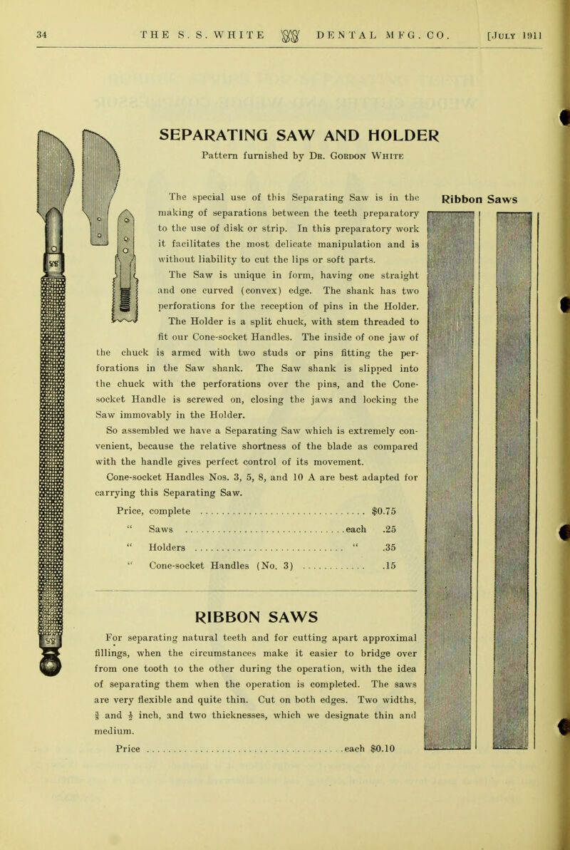 SEPARATING SAW AND HOLDER Pattern furnished bv Dr. Gordon White making of separations between the teeth preparatory BM/M to the use of disk or strip. In this preparatory work I it facilitates the most delicate manipulation and is without liability to cut the lips or soft parts. The Saw is unique in form, having one straight and one curved (convex) edge. The shank has two perforations for the reception of pins in the Holder. The Holder is a split chuck, with stem threaded to fit our Cone-socket Handles. The inside of one jaw of the chuck is armed with two studs or pins fitting the per- forations in the Saw shank. The Saw shank is slipped into the chuck with the perforations over the pins, and the Cone- socket Handle is screwed on, closing the jaws and locking the Saw immovably in the Holder. So assembled we have a Separating Saw which is extremely con- venient, because the relative shortness of the blade as compared with the handle gives perfect control of its movement. Cone-socket Handles Nos. 3, 5, 8, and 10 A are best adapted for carrying this Separating Saw. Price, complete $0.75  Saws each .25  Holders  .35  Cone-socket Handles (No. 3) 15 RIBBON SAWS For separating natural teeth and for cutting apart approximal fillings, when the circumstances make it easier to bridge over from one tooth to the other during the operation, with the idea of separating them when the operation is completed. The saws are very flexible and quite thin. Cut on both edges. Two widths, I and A inch, and two thicknesses, which we designate thin and medium. MM I