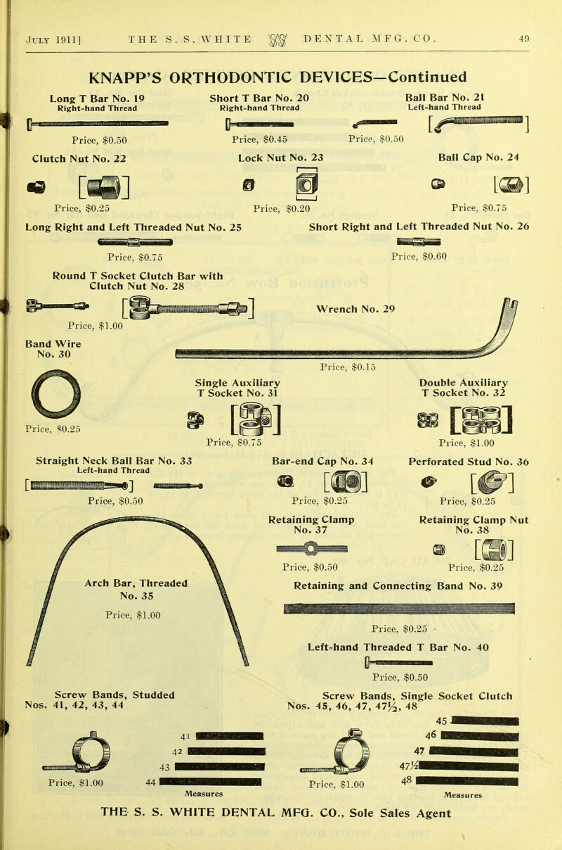 KNAPP'S ORTHODONTIC DEVICES—Continued Long T Bar No. 19 Right-hand Thread Short T Bar No. 20 Right-hand Thread Ball Bar No. 21 Left-hand Thread Price, $0.50 Clutch Nut No. 22 Price, $0.45 Lock Nut No. 23 Price, $0.50 Ball Cap No. 24 Price, $0.25 Price, $0.20 Price, $0.75 Long Right and Left Threaded Nut No. 25 Short Right and Left Threaded Nut No. 26 Price, $0.75 Price, $0.60 Round T Socket Clutch Bar with Clutch Nut No. 28 Price, $1.00 Band Wire No. 30 Price, $0.15 Price, $0.25 Single Auxiliary T Socket No. 31 Price, $0.75 Straight Neck Ball Bar No. 33 Left-hand Thread Price, $0.50 Bar=end Cap No. 34 m [|||] Price, $0.25 Retaining Clamp No. 37 Double Auxiliary T Socket No. 32 Price, $1.00 Perforated Stud No. 36 Price, $0.25 Retaining Clamp Nut No. 38 ® 0210 Price, $0.25 Price, $0.50 Retaining and Connecting Band No. 39 Price, $0.25 Left=hand Threaded T Bar No. 40 Screw Bands, Studded Nos. 41, 42, 43, 44 Price, $1.00 44 Price, $0.50 Screw Bands, Single Socket Clutch Nos. 45, 46, 47, 47^, 48 45 46 47 47X1 48 Measures Price, $1.00 Measures