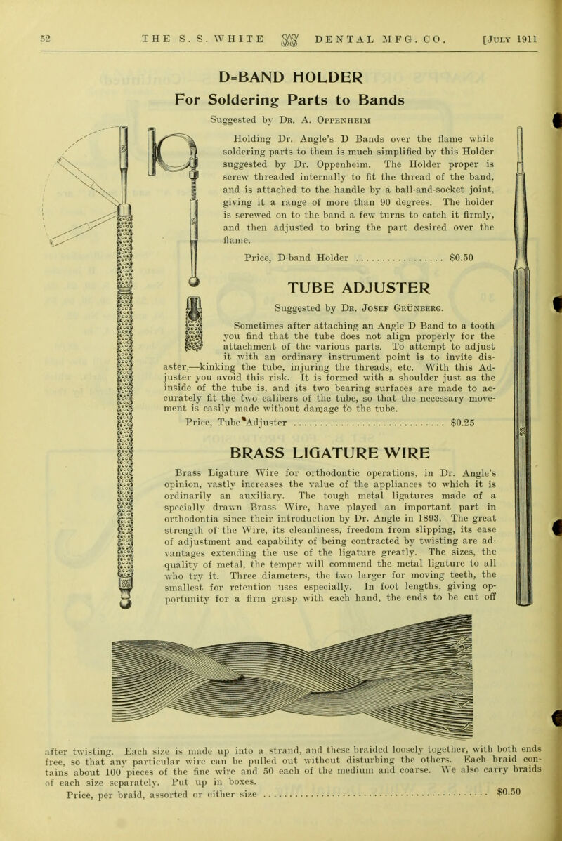 D=BAND HOLDER For Soldering Parts to Bands Holding Dr. Angle's D Bands over the flame while soldering parts to them is much simplified by this Holder suggested by Dr. Oppenheim. The Holder proper is screw threaded internally to fit the thread of the band, and is attached to the handle by a ball-and-socket joint, giving it a range of more than 90 degrees. The holder is screwed on to the band a few turns to catch it firmly, and then adjusted to bring the part desired over the flame. Price, D band Holder $0.50 TUBE ADJUSTER Suggested by Dk. Josef Ghunberg. Sometimes after attaching an Angle D Band to a tooth you find that the tube does not align properly for the attachment of the various parts. To attempt to adjust it with an ordinary instrument point is to invite dis- aster,—kinking the tube, injuring the threads, etc. With this Ad- juster you avoid this risk. It is formed with a shoulder just as the inside of the tube is, and its two bearing surfaces are made to ac- curately fit the two calibers of the tube, so that the necessary move- ment is easily made without damage to the tube. Price, Tube*Adjuster $0.25 BRASS LIGATURE WIRE Brass Ligature Wire for orthodontic operations, in Dr. Angle's opinion, vastly increases the value of the appliances to which it is ordinarily an auxiliary. The tough metal ligatures made of a specially drawn Brass Wire, have played an important part in orthodontia since their introduction by Dr. Angle in 1893. The great strength of' the Wire, its cleanliness, freedom from slipping, its ease of adjustment and capability of being contracted by twisting are ad- vantages extending the use of the ligature greatly. The sizes, the quality of metal, the temper will commend the metal ligature to all who try it. Three diameters, the two larger for moving teeth, the smallest for retention uses especially. In foot lengths, giving op- portunity for a firm grasp with each hand, the ends to be cut off after twisting. Each size is made up into a strand, and these braided loosely together, with both end free, so that anv particular wire can be pulled out without disturbing the others. Each braid con tains about 100* pieces of the fine wire and 50 each of the medium and coarse. We also carry braid: of each size separately. Put up in boxes. Price, per braid, assorted or either size $0.50
