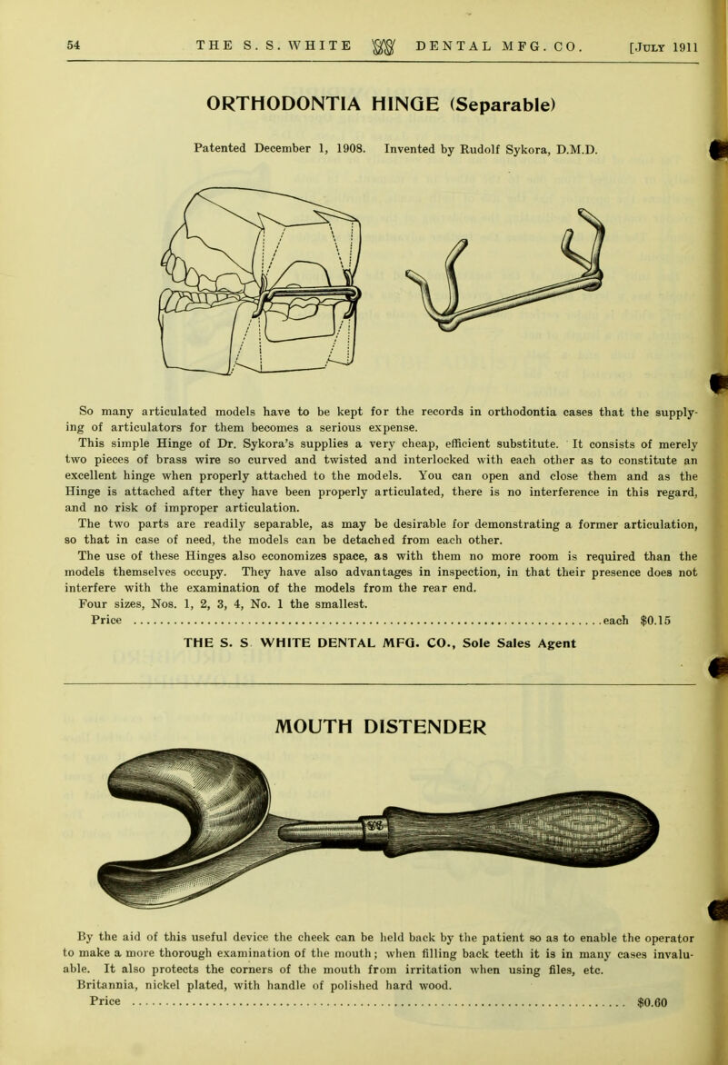 ORTHODONTIA HINGE (Separable) Patented December 1, 1908. Invented by Rudolf Sykora, D.M.D. So many articulated models have to be kept for the records in orthodontia cases that the supply- ing of articulators for them becomes a serious expense. This simple Hinge of Dr. Sykora's supplies a very cheap, efficient substitute. It consists of merely two pieces of brass wire so curved and twisted and interlocked with each other as to constitute an excellent hinge when properly attached to the models. You can open and close them and as the Hinge is attached after they have been properly articulated, there is no interference in this regard, and no risk of improper articulation. The two parts are readily separable, as may be desirable for demonstrating a former articulation, so that in case of need, the models can be detached from each other. The use of these Hinges also economizes space, as with them no more room is required than the models themselves occupy. They have also advantages in inspection, in that their presence does not interfere with the examination of the models from the rear end. Four sizes, Nos. 1, 2, 3, 4, No. 1 the smallest. Price each $0.15 THE S. S WHITE DENTAL MFG. CO., Sole Sales Agent MOUTH DISTENDER By the aid of this useful device the cheek can be held back by the patient so as to enable the operator to make a more thorough examination of the mouth; when filling back teeth it is in many cases invalu- able. It also protects the corners of the mouth from irritation when using files, etc. Britannia, nickel plated, with handle of polished hard wood. Price $0.60