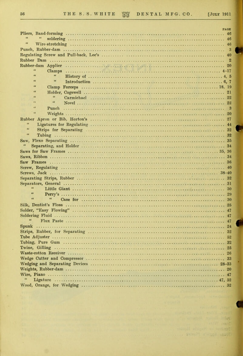 PAGE Pliers, Band-forming 46   soldering 46  Wire-stretching 46 Punch, Rubher-dam 3 Regulating Screw and Pull-back, Lee's 40 Rubber Dam 2 Rubber-dam Applier 20  Clamps 4-17 History of 4, 5  Introduction 6, 7  Clamp Forceps 18, 19  Holder, Cogswell 21 Carmichael 22  Novel 22 Punch 3 '  Weights 2Q Rubber Apron or Bib, Horton's 27  Ligatures for Regulating 44  Strips for Separating 32  Tubing 32 Saw, Flexo Separating 35  Separating, and Holder 34 Saws for Saw Frames 35, 36 Saws, Ribbon 34 Saw Frames 36 Screw, Regulating 40 Screws, Jack 38-40 Separating Strips, Rubber 32 Separators, General 31 Little Giant 30  Perry's 29  Case for 30 Silk, Dentist's Floss 25 Solder, Easy Flowing 47 Soldering Fluid 47  Flux Paste 47j Spunk 24 Strips, Rubber, for Separating 32 Tube Adjuster 52 Tubing, Pure Gum 32 Twine, Gilling 25 Waste-cotton Receiver 26 Wedge Cutter and Compressor 33 Wedging and Separating Devices 28-33 Weights, Rubber-dam 20 Wire, Piano 47  Ligature 47, 52 Wood, Orange, for Wedging 32