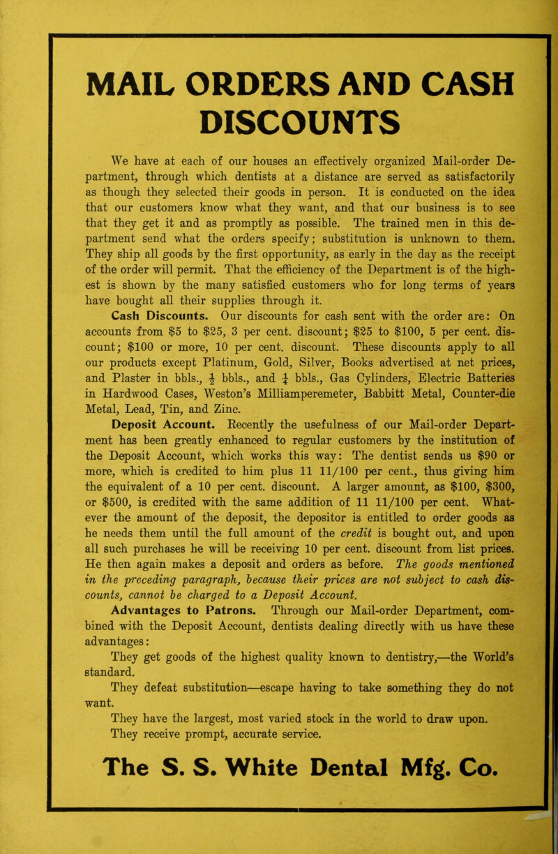 MAIL ORDERS AND CASH DISCOUNTS We have at each of our houses an effectively organized Mail-order De- partment, through which dentists at a distance are served as satisfactorily as though they selected their goods in person. It is conducted on the idea that our customers know what they want, and that our business is to see that they get it and as promptly as possible. The trained men in this de- partment send what the orders specify; substitution is unknown to them. They ship all goods by the first opportunity, as early in the day as the receipt of the order will permit. That the efficiency of the Department is of the high- est is shown by the many satisfied customers who for long terms of years have bought all their supplies through it. Cash Discounts. Our discounts for cash sent with the order are: On accounts from $5 to $25, 3 per cent, discount; $25 to $100, 5 per cent, dis- count; $100 or more, 10 per cent, discount. These discounts apply to all our products except Platinum, Gold, Silver, Books advertised at net prices, and Plaster in bbls., \ bbls., and \ bbls., Gas Cylinders, Electric Batteries in Hardwood Cases, Weston's Milliamperemeter, Babbitt Metal, Counter-die Metal, Lead, Tin, and Zinc. Deposit Account. Eecently the usefulness of our Mail-order Depart- ment has been greatly enhanced to regular customers by the institution of the Deposit Account, which works this way: The dentist sends us $90 or more, which is credited to him plus 11 11/100 per cent., thus giving him the equivalent of a 10 per cent, discount. A larger amount, as $100, $300, or $500, is credited with the same addition of 11 11/100 per cent. What- ever the amount of the deposit, the depositor is entitled to order goods as he needs them until the full amount of the credit is bought out, and upon all such purchases he will be receiving 10 per cent, discount from list prices. He then again makes a deposit and orders as before. The goods mentioned in the preceding paragraph, because their prices are not subject to cash dis- counts, cannot be charged to a Deposit Account. Advantages to Patrons. Through our Mail-order Department, com- bined with the Deposit Account, dentists dealing directly with us have these advantages: They get goods of the highest quality known to dentistry,—the World's standard. They defeat substitution—escape having to take something they do not want. They have the largest, most varied stock in the world to draw upon. They receive prompt, accurate service.