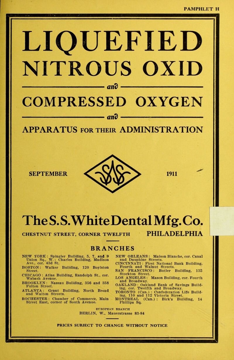 PAMPHLET H LIQUEFIED NITROUS OXID arid COMPRESSED OXYGEN arid APPARATUS for their ADMINISTRATION SEPTEMBER 1911 TheS.S.WhiteDentalMfg.Co. CHESTNUT STREET, CORNER TWELFTH PHILADELPHIA BRANCHES NEW STORK : Spinier Building, 5, 7, and 9 Union Sq., W.; Charles Building, Madison Ave., cor. 43d St. BOSTON: Walker Building, 120 Boylston Street. CHICAGO : Atlas Building, Randolph St., cor. Wabash Avenue. BROOKLYN: Nassau Building, 356 and 358 Fulton Street. ATLANTA: Grant Building, North Broad and Walton Streets. ROCHESTER: Chamber of Commerce, Main Street East, corner of South Avenue. NEW ORLEANS : Maison Blanche, cor. Canal and Dauphine Streets. CINCINNATI : First National Bank Building, Fourth and Walnut Streets. SAN FRANCISCO: Butler Building, 135 Stockton Street. LOS ANGELES : Mason Building, cor. Fourth and Broadway. OAKLAND : Oakland Bank of Savings Build- ing, cor. Twelfth and Broadway. TORONTO (Can.) : Confederation Life Build- ing, 110 and 112 Victoria Street. MONTREAL (Can.) : Bilk's Building, 14 Phillips Sq. EUROPEAN BRANCH BERLIN, W., Mauerstrasse 83-84 PRICES SUBJECT TO CHANGE WITHOUT NOTICE