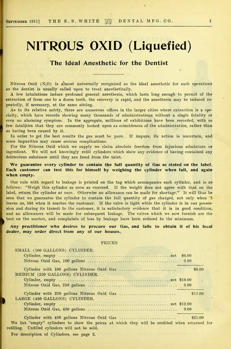 September 1911] THE S.S.WHITE gg DENTAL MFG. CO. NITROUS OXID (Liquefied) The Ideal Anesthetic for the Dentist Nitrous Oxid (N20) is almost universally recognized as the ideal anesthetic for such operations as the dentist is usually called upon to treat anesthetically. A few inhalations induce profound general anesthesia, which lasts long enough to permit of the extraction of from one to a dozen teeth, the recovery is rapid, and the anesthesia may be induced re- peatedly, if necessary, at the same sitting. As to its relative safety, there are numerous offices in the larger cities where extraction is a spe- cialty, which have records showing many thousands of administrations without a single fatality or even an alarming symptom. In the aggregate, millions of exhibitions have been recorded, with so few fatalities that they are commonly looked upon as coincidences of the administration, rather than as having been caused by it. In order to get the best results the gas must be pure. If impure, its action is uncertain, and some impurities may cause serious complications. For the Nitrous Oxid which we supply we claim absolute freedom from injurious admixture or ingredient. We will not knowingly refill cylinders which show any evidence of having contained any deleterious substance until they are freed from the taint. We guarantee every cylinder to contain the full quantity of Gas as stated on the label. Each customer can test this for himself by weighing the cylinder when full, and again when empty. Our rule with regard to leakage is printed on the tag which accompanies each cylinder, and is as follows: Weigh this cylinder as soon as received. If the weight does not agree with that on the label, return the cylinder at once. Otherwise no allowance can be made for shortage. It will thus be seen that we guarantee the cylinder to contain the full quantity of gas charged, not only when 't leaves us, but when it reaches the customer. If the valve is tight while the cylinder is in our posses- sion and during its transit to the customer, it is satisfactory evidence that it is in good condition, and no allowances will be made for subsequent leakage. The valves which we now furnish are the best on the market, and complaints of loss by leakage have been reduced to the minimum. Any practitioner who desires to procure our Gas, and fails to obtain it of his local dealer, may order direct from any of our houses. PRICES SMALL (100 GALLONS) CYLINDER. Cylinder, empty net $6.00 Nitrous Oxid Gas, 100 gallons 2.00 Cylinder with 100 gallons Nitrous Oxid Gas $8.00 MEDIUM (250 GALLONS) CYLINDER. Cylinder, empty net $10.00 Nitrous Oxid Gas, 250 gallons 5.00 Cylinder with 250 gallons Nitrous Oxid Gas $15.00 LARGE (450 GALLONS) CYLINDER. Cylinder, empty net $12.00 Nitrous Oxid Gas, 450 gallons 9.00 Cylinder with 450 gallons Nitrous Oxid Gas $21.00 We list empty cylinders to show the prices at which they will be credited when returned for refilling. Unfilled cylinders will not be sold. For description of Cylinders, see page 2.