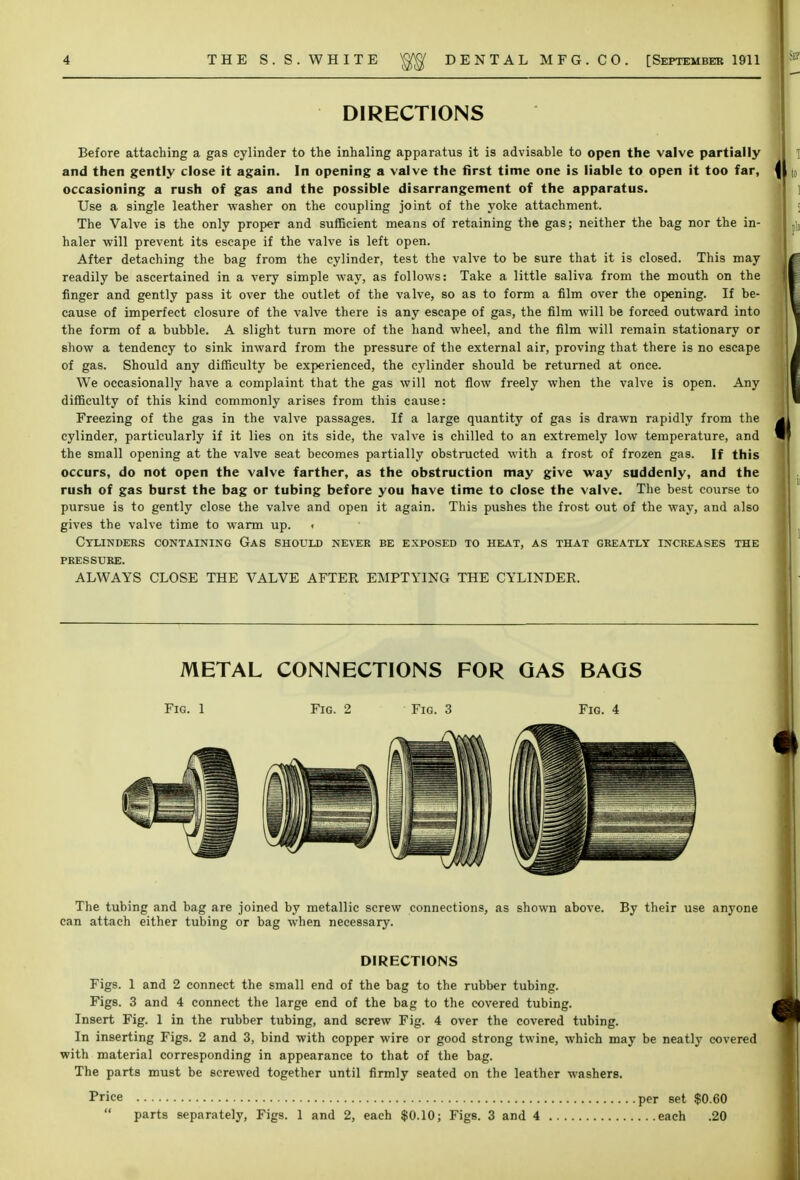 DIRECTIONS Before attaching a gas cylinder to the inhaling apparatus it is advisable to open the valve partially and then gently close it again. In opening a valve the first time one is liable to open it too far, occasioning a rush of gas and the possible disarrangement of the apparatus. Use a single leather washer on the coupling joint of the yoke attachment. The Valve is the only proper and sufficient means of retaining the gas; neither the bag nor the in- haler will prevent its escape if the valve is left open. After detaching the bag from the cylinder, test the valve to be sure that it is closed. This may readily be ascertained in a very simple way, as follows: Take a little saliva from the mouth on the finger and gently pass it over the outlet of the valve, so as to form a film over the opening. If be- cause of imperfect closure of the valve there is any escape of gas, the film will be forced outward into the form of a bubble. A slight turn more of the hand wheel, and the film will remain stationary or show a tendency to sink inward from the pressure of the external air, proving that there is no escape of gas. Should any difficulty be experienced, the cylinder should be returned at once. We occasionally have a complaint that the gas will not flow freely when the valve is open. Any difficulty of this kind commonly arises from this cause: Freezing of the gas in the valve passages. If a large quantity of gas is drawn rapidly from the cylinder, particularly if it lies on its side, the valve is chilled to an extremely low temperature, and the small opening at the valve seat becomes partially obstructed with a frost of frozen gas. If this occurs, do not open the valve farther, as the obstruction may give way suddenly, and the rush of gas burst the bag or tubing before you have time to close the valve. The best course to pursue is to gently close the valve and open it again. This pushes the frost out of the way, and also gives the valve time to warm up. < Cylinders containing Gas should never be exposed to heat, as that greatly increases the pressure. ALWAYS CLOSE THE VALVE AFTER EMPTYING THE CYLINDER. METAL CONNECTIONS FOR GAS BAGS Fig. 1 Fig. 2 Fig. 3 Fig. 4 The tubing and bag are joined by metallic screw connections, as shown above. By their use anyone can attach either tubing or bag when necessary. DIRECTIONS Figs. 1 and 2 connect the small end of the bag to the rubber tubing. Figs. 3 and 4 connect the large end of the bag to the covered tubing. Insert Fig. 1 in the rubber tubing, and screw Fig. 4 over the covered tubing. In inserting Figs. 2 and 3, bind with copper wire or good strong twine, which may be neatly covered with material corresponding in appearance to that of the bag. The parts must be screwed together until firmly seated on the leather washers. Price per set $0.60  parts separately, Figs. 1 and 2, each $0.10; Figs. 3 and 4 each .20