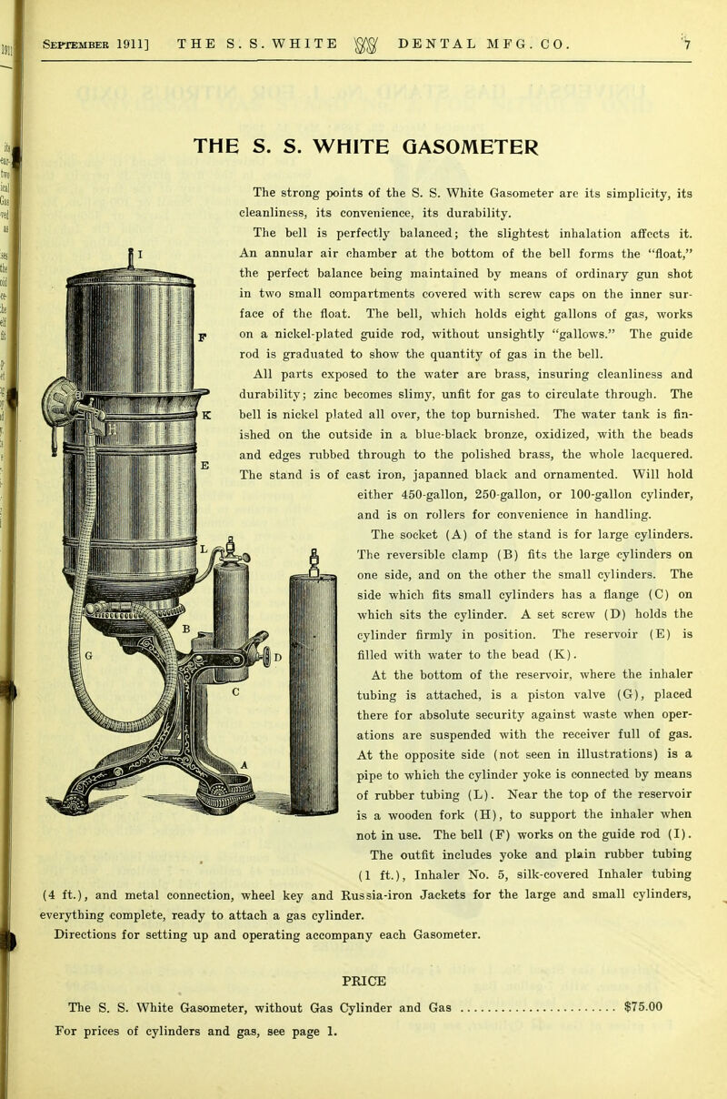 September 1911] THE S.S.WHITE DENTAL MFG. CO, THE S. S. WHITE GASOMETER The strong points of the S. S. White Gasometer are its simplicity, its cleanliness, its convenience, its durability. The bell is perfectly balanced; the slightest inhalation affects it. An annular air chamber at the bottom of the bell forms the float, the perfect balance being maintained by means of ordinary gun shot in two small compartments covered with screw caps on the inner sur- face of the float. The bell, which holds eight gallons of gas, works on a nickel-plated guide rod, without unsightly gallows. The guide rod is graduated to show the quantity of gas in the bell. All parts exposed to the water are brass, insuring cleanliness and durability; zinc becomes slimy, unfit for gas to circulate through. The bell is nickel plated all over, the top burnished. The water tank is fin- ished on the outside in a blue-black bronze, oxidized, with the beads and edges nibbed through to the polished brass, the whole lacquered. The stand is of cast iron, japanned black and ornamented. Will hold either 450-gallon, 250-gallon, or 100-gallon cylinder, and is on rollers for convenience in handling. The socket (A) of the stand is for large cylinders. The reversible clamp (B) fits the large cylinders on one side, and on the other the small cylinders. The side which fits small cylinders has a flange (C) on which sits the cylinder. A set screw (D) holds the cylinder firmly in position. The reservoir (E) is filled with water to the bead (K). At the bottom of the reservoir, where the inhaler tubing is attached, is a piston valve (G), placed there for absolute security against waste when oper- ations are suspended with the receiver full of gas. At the opposite side (not seen in illustrations) is a pipe to which the cylinder yoke is connected by means of rubber tubing (L). Near the top of the reservoir is a wooden fork (H), to support the inhaler when not in use. The bell (F) works on the guide rod (I). The outfit includes yoke and plain rubber tubing (1 ft.), Inhaler No. 5, silk-covered Inhaler tubing (4 ft.), and metal connection, wheel key and Russia-iron Jackets for the large and small cylinders, everything complete, ready to attach a gas cylinder. Directions for setting up and operating accompany each Gasometer. PRICE The S. S. White Gasometer, without Gas Cylinder and Gas $75.00