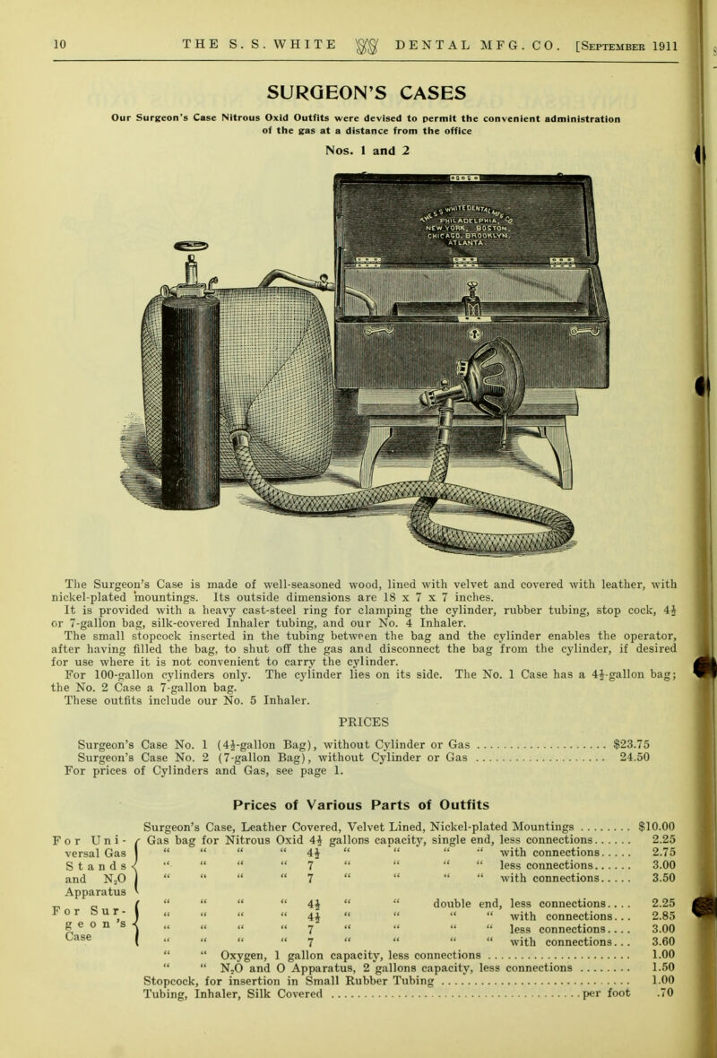 SURGEON'S CASES Our Surgeon's Case Nitrous Oxid Outfits were devised to permit the convenient administration of the gas at a distance from the office Nos. 1 and 2 The Surgeon's Case is made of well-seasoned wood, lined with velvet and covered with leather, with nickel-plated mountings. Its outside dimensions are 18 x 7 x 7 inches. It is provided with a heavy cast-steel ring for clamping the cylinder, rubber tubing, stop cock, 4J or 7-gallon bag, silk-covered Inhaler tubing, and our No. 4 Inhaler. The small stopcock inserted in the tubing between the bag and the cylinder enables the operator, after having filled the bag, to shut off the gas and disconnect the bag from the cylinder, if desired for use where it is not convenient to carry the cylinder. For 100-gallon cylinders only. The cylinder lies on its side. The No. 1 Case has a 4J-gallon bag; the No. 2 Case a 7-gallon bag. These outfits include our No. 5 Inhaler. PRICES Surgeon's Case No. 1 (4J-gallon Bag), without Cylinder or Gas $23.75 Surgeon's Case No. 2 (7-gallon Bag), without Cylinder or Gas 24.50 For prices of Cylinders and Gas, see page 1. For Uni- versal Gas Stands and N20 Apparatus For Sur- ge o n 's Case Prices of Various Parts of Outfits Surgeon's Case, Leather Covered, Velvet Lined, Nickel-plated Mountings $10.00 Gas bag for Nitrous Oxid 4* gallons capacity, single end, less connections 2.25 4i 7 7 4* 4* 7 7 with connections, less connections.. with connections. double end, less connections.. . with connections.. less connections... with connections.. 2.75 3.00 3.50 2.25 2.85 3.00 3.60  Oxygen, 1 gallon capacity, less connections 1.00  N20 and O Apparatus, 2 gallons capacity, less connections 1.50 Stopcock, for insertion in Small Rubber Tubing 1.00 Tubing, Inhaler, Silk Covered per foot .70