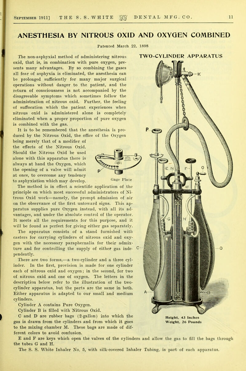 ANESTHESIA BY NITROUS OXID AND OXYGEN COMBINED Patented March 22, 1898 The non-asphyxial method of administering nitrous oxid, that is, in combination with pure oxygen, pre- sents many advantages. By so combining the gases all fear of asphyxia is eliminated, the anesthesia can be prolonged sufficiently for many major surgical operations without danger to the patient, and the return of consciousness is not accompanied by the disagreeable symptoms which sometimes follow the administration of nitrous oxid. Further, the feeling of suffocation which the patient experiences when nitrous oxid is administered alone is completely eliminated when a proper proportion of pure oxygen is combined with the gas. It is to be remembered that the anesthesia is pro- duced by the Nitrous Oxid, the office of the Oxygen being merely that of a modifier of the effects of the Nitrous Oxid. Should the Nitrous Oxid be used alone with this apparatus there is always at hand the Oxygen, which the opening of a valve will admit at once, to overcome any tendency to asphyxiation which may develop. TWO=CYLINDER APPARATUS CUT Gage Plate The method is in effect a scientific application of the principle on which most successful administrators of Ni- trous Oxid work—namely, the prompt admission of air on the observance of the first untoward signs. This ap- paratus supplies pure Oxygen instead, with all its ad- vantages, and uuder the absolute control of the operator. It meets all the requirements for this purpose, and it will be found as perfect for giving either gas separately. The apparatus consists of a stand furnished with casters for carrying cylinders of nitrous oxid and oxy- gen with the necessary paraphernalia for their admix- ture and for controlling the supply of either gas inde- C pendently. There are two forms,—a two-cylinder and a three cyl- inder. In the first, provision is made for one cylinder each of nitrous oxid and oxygen; in the second, for two of nitrous oxid and one of oxygen. The letters in the description below refer to the illustration of the two- cylinder apparatus, but the parts are the same in both. Either apparatus is adapted to our small and medium cylinders. Cylinder A contains Pure Oxygen. Cylinder B is filled with Nitrous Oxid. C and D are rubber bags (2-gallon) into which the gas is drawn from the cylinders and from which it goes to the mixing chamber M. These bags are made of dif- ferent colors to avoid confusion. E and F are keys which open the valves of the cylinders and allow the gas to fill the bags through the tubes G and H. The S. S. White Inhaler No. 5, with silk-covered Inhaler Tubing, is part of each apparatus. Height, 43 Inches Weight, 26 Pounds