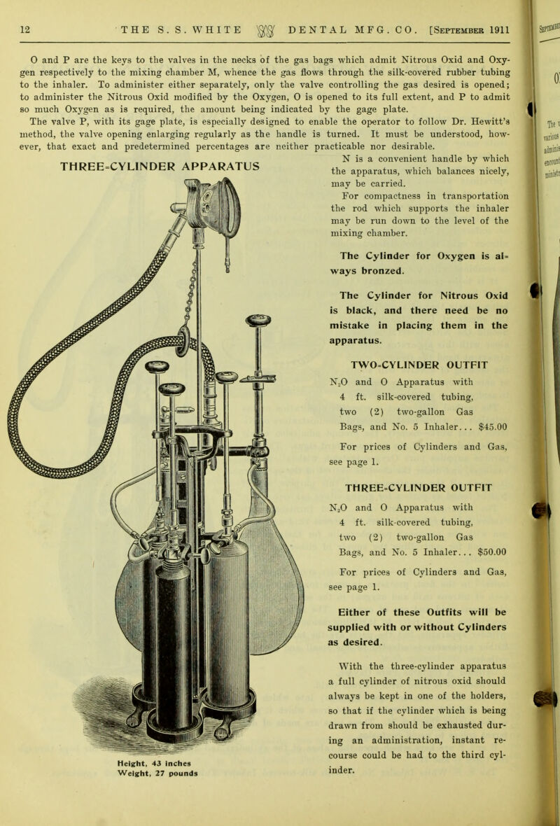 0 and P are the keys to the valves in the necks of the gas bags which admit Nitrous Oxid and Oxy- gen respectively to the mixing chamber M, whence the gas flows through the silk-covered rubber tubing to the inhaler. To administer either separately, only the valve controlling the gas desired is opened; to administer the Nitrous Oxid modified by the Oxygen, 0 is opened to its full extent, and P to admit so much Oxygen as is required, the amount being indicated by the gage plate. The valve P, with its gage plate, is especially designed to enable the operator to follow Dr. Hewitt's method, the valve opening enlarging regularly as the handle is turned. It must be understood, how- ever, that exact and predetermined percentages are neither practicable nor desirable. N is a convenient handle by which THREE=CYLINDER APPARATUS Height, 43 Inches Weight. 27 pounds the apparatus, which balances nicely, may be carried. For compactness in transportation the rod which supports the inhaler may be run down to the level of the mixing chamber. The Cylinder for Oxygen is al- ways bronzed. The Cylinder for Nitrous Oxid is black, and there need be no mistake in placing them in the apparatus. TWO=CYLlNDER OUTFIT N~0 and 0 Apparatus with 4 ft. silk-covered tubing, two (2) two-gallon Gas Bags, and No. 5 Inhaler... $45.00 For prices of Cylinders and Gas, see page 1. THREE=CYLINDER OUTFIT N20 and 0 Apparatus with 4 ft. silk-covered tubing, two (2) two-gallon Gas Bags, and No. 5 Inhaler... $50.00 For prices of Cylinders and Gas, see page 1. Either of these Outfits will be supplied with or without Cylinders as desired. With the three-cylinder apparatus a full cylinder of nitrous oxid should always be kept in one of the holders, so that if the cylinder which is being drawn from should be exhausted dur- ing an administration, instant re- course could be had to the third cyl- inder.