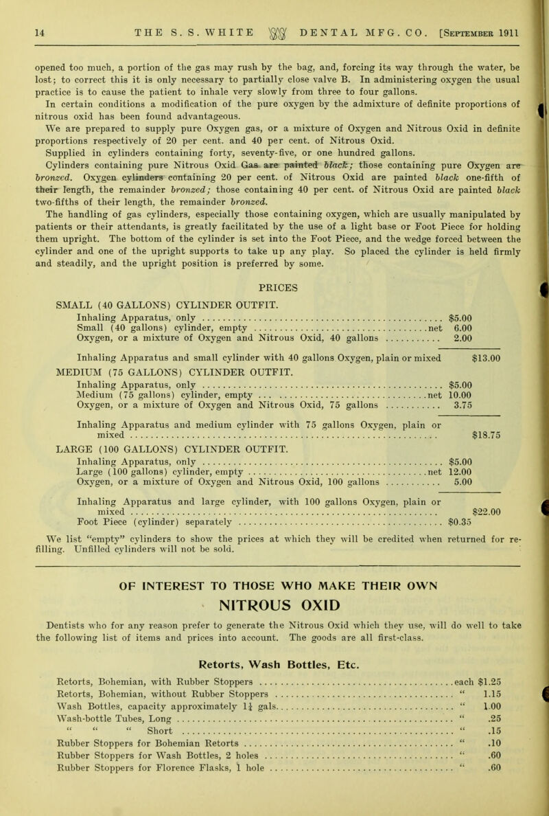opened too much, a portion of the gas may rush by the bag, and, forcing its way through the water, be lost; to correct this it is only necessary to partially close valve B. In administering oxygen the usual practice is to cause the patient to inhale very slowly from three to four gallons. In certain conditions a modification of the pure oxygen by the admixture of definite proportions of nitrous oxid has been found advantageous. We are prepared to supply pure Oxygen gas, or a mixture of Oxygen and Nitrous Oxid in definite proportions respectively of 20 per cent, and 40 per cent, of Nitrous Oxid. Supplied in cylinders containing forty, seventy-five, or one hundred gallons. Cylinders containing pure Nitrous Oxid Gas are painted Hack; those containing pure Oxygen are bronzed. Oxygen cylinders containing 20 per cent, of Nitrous Oxid are painted black one-fifth of their length, the remainder bronzed; those containing 40 per cent, of Nitrous Oxid are painted black two-fifths of their length, the remainder bronzed. The handling of gas cylinders, especially those containing oxygen, which are usually manipulated by patients or their attendants, is greatly facilitated by the use of a light base or Foot Piece for holding them upright. The bottom of the cylinder is set into the Foot Piece, and the wedge forced between the cylinder and one of the upright supports to take up any play. So placed the cylinder is held firmly and steadily, and the upright position is preferred by some. PRICES SMALL (40 GALLONS) CYLINDER OUTFIT. Inhaling Apparatus, only $5.00 Small (40 gallons) cylinder, empty net 6.00 Oxygen, or a mixture of Oxygen and Nitrous Oxid, 40 gallons 2.00 Inhaling Apparatus and small cylinder with 40 gallons Oxygen, plain or mixed $13.00 MEDIUM (75 GALLONS) CYLINDER OUTFIT. Inhaling Apparatus, only $5.00 Medium (75 gallons) cylinder, empty net 10.00 Oxygen, or a mixture of Oxygen and Nitrous Oxid, 75 gallons 3.75 Inhaling Apparatus and medium cylinder with 75 gallons Oxygen, plain or mixed $18.75 LARGE (100 GALLONS) CYLINDER OUTFIT. Inhaling Apparatus, only $5.00 Large (100 gallons) cylinder, empty net 12.00 Oxygen, or a mixture of Oxygen and Nitrous Oxid, 100 gallons 5.00 Inhaling Apparatus and large cylinder, with 100 gallons Oxygen, plain or mixed $22.00 Foot Piece (cylinder) separately $0.35 We list empty cylinders to show the prices at which they will be credited when returned for re- filling. Unfilled cylinders will not be sold. OF INTEREST TO THOSE WHO MAKE THEIR OWN NITROUS OXID Dentists who for any reason prefer to generate the Nitrous Oxid which they use, will do well to take the following list of items and prices into account. The goods are all first-class. Retorts, Wash Bottles, Etc. Retorts, Bohemian, with Rubber Stoppers each $1.25 Retorts, Bohemian, without Rubber Stoppers  1.15 Wash Bottles, capacity approximately 1$ gals  100 Wash-bottle Tubes, Long  .25  Short  .15 Rubber Stoppers for Bohemian Retorts  .10 Rubber Stoppers for Wash Bottles, 2 holes  .60 Rubber Stoppers for Florence Flasks, 1 hole  .60