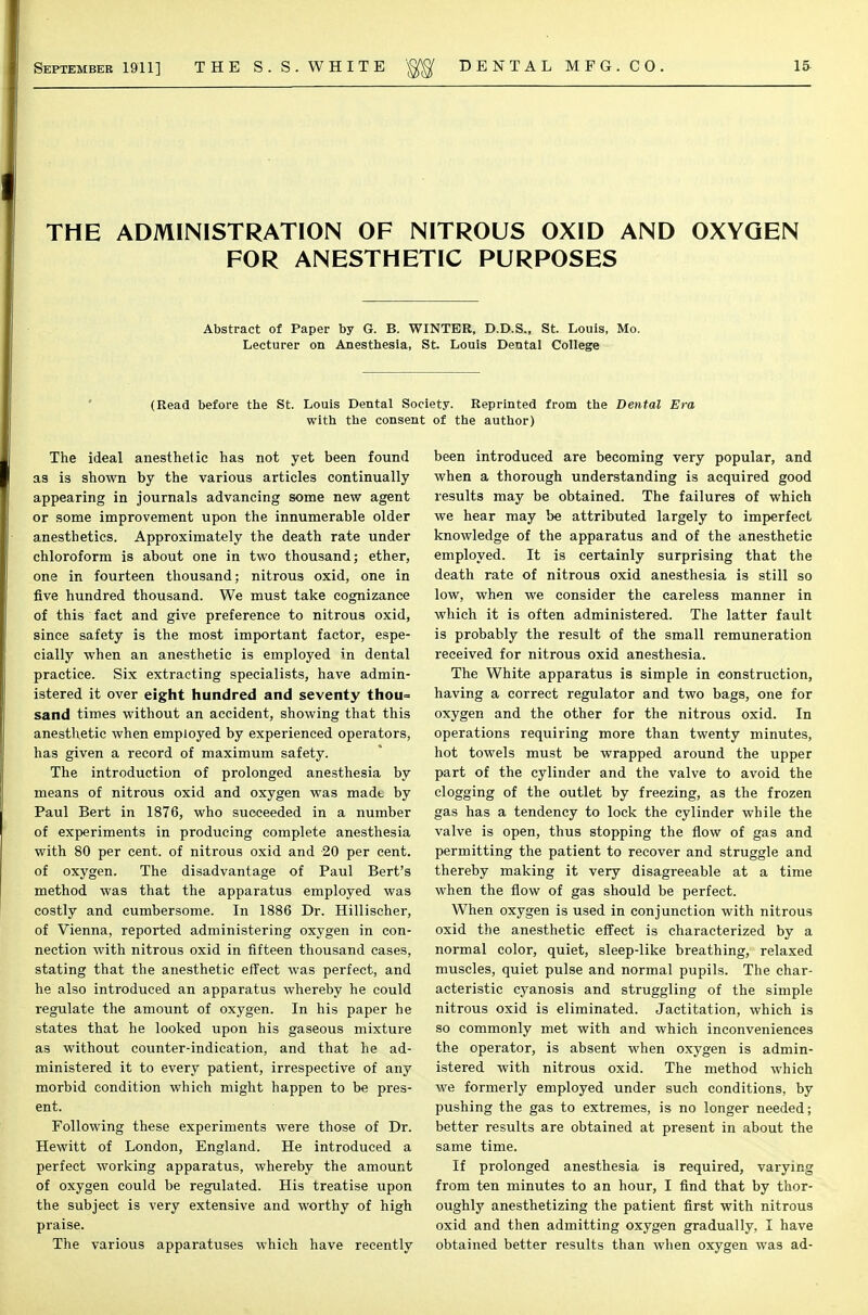 THE ADMINISTRATION OF NITROUS OXID AND OXYGEN FOR ANESTHETIC PURPOSES Abstract of Paper by G. B. WINTER, D.D.S., St. Louis, Mo. Lecturer on Anesthesia, St. Louis Dental College (Read before the St. Louis Dental Society. Reprinted from the Dental Era with the consent of the author) The ideal anesthetic has not yet been found as is shown by the various articles continually appearing in journals advancing some new agent or some improvement upon the innumerable older anesthetics. Approximately the death rate under chloroform is about one in two thousand; ether, one in fourteen thousand; nitrous oxid, one in five hundred thousand. We must take cognizance of this fact and give preference to nitrous oxid, since safety is the most important factor, espe- cially when an anesthetic is employed in dental practice. Six extracting specialists, have admin- istered it over eight hundred and seventy thou= sand times without an accident, showing that this anesthetic when employed by experienced operators, has given a record of maximum safety. The introduction of prolonged anesthesia by means of nitrous oxid and oxygen was madt by Paul Bert in 1876, who succeeded in a number of experiments in producing complete anesthesia with 80 per cent, of nitrous oxid and 20 per cent, of oxygen. The disadvantage of Paul Bert's method was that the apparatus employed was costly and cumbersome. In 1886 Dr. Hillischer, of Vienna, reported administering oxygen in con- nection with nitrous oxid in fifteen thousand cases, stating that the anesthetic effect was perfect, and he also introduced an apparatus whereby he could regulate the amount of oxygen. In his paper he states that he looked upon his gaseous mixture as without counter-indication, and that he ad- ministered it to every patient, irrespective of any morbid condition which might happen to be pres- ent. Following these experiments were those of Dr. Hewitt of London, England. He introduced a perfect working apparatus, whereby the amount of oxygen could be regulated. His treatise upon the subject is very extensive and worthy of high praise. The various apparatuses which have recently been introduced are becoming very popular, and when a thorough understanding is acquired good results may be obtained. The failures of which we hear may be attributed largely to imperfect knowledge of the apparatus and of the anesthetic employed. It is certainly surprising that the death rate of nitrous oxid anesthesia is still so low, when we consider the careless manner in which it is often administered. The latter fault is probably the result of the small remuneration received for nitrous oxid anesthesia. The White apparatus is simple in construction, having a correct regulator and two bags, one for oxygen and the other for the nitrous oxid. In operations requiring more than twenty minutes, hot towels must be wrapped around the upper part of the cylinder and the valve to avoid the clogging of the outlet by freezing, as the frozen gas has a tendency to lock the cylinder while the valve is open, thus stopping the flow of gas and permitting the patient to recover and struggle and thereby making it very disagreeable at a time when the flow of gas should be perfect. When oxygen is used in conjunction with nitrous oxid the anesthetic effect is characterized by a normal color, quiet, sleep-like breathing, relaxed muscles, quiet pulse and normal pupils. The char- acteristic cyanosis and struggling of the simple nitrous oxid is eliminated. Jactitation, which is so commonly met with and which inconveniences the operator, is absent when oxygen is admin- istered with nitrous oxid. The method which we formerly employed under such conditions, by pushing the gas to extremes, is no longer needed; better results are obtained at present in about the same time. If prolonged anesthesia is required, varying from ten minutes to an hour, I find that by thor- oughly anesthetizing the patient first with nitrous oxid and then admitting oxygen gradually, I have obtained better results than when oxygen was ad-