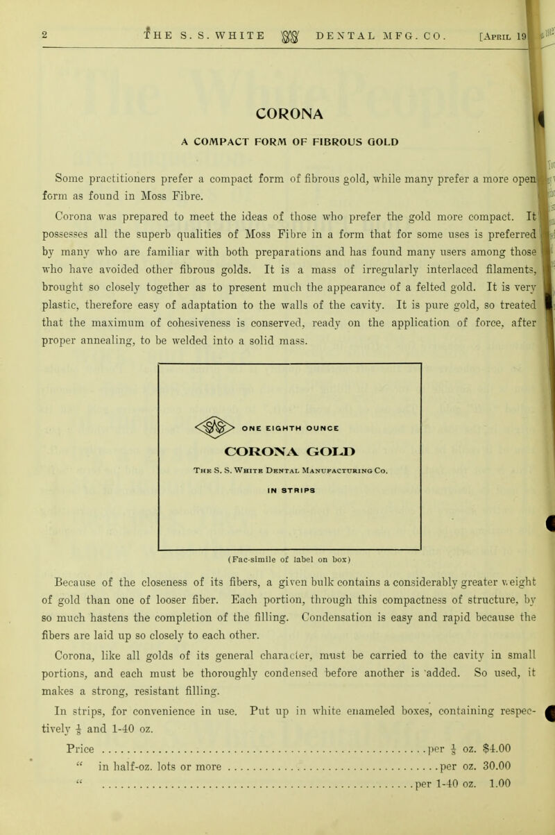 CORONA A COMPACT FORM OF FIBROUS GOLD Some practitioners prefer a compact form of fibrous gold, while many prefer a more ope form as found in Moss Fibre. Corona was prepared to meet the ideas of those who prefer the gold more compact. It possesses all the superb qualities of Moss Fibre in a form that for some uses is preferred by many who are familiar with both preparations and has found many users among those who have avoided other fibrous golds. It is a mass of irregularly interlaced filaments, brought so closely together as to present much the appearance of a felted gold. It is very plastic, therefore easy of adaptation to the walls of the cavity. It is pure gold, so treated that the maximum of cohesiveness is conserved, ready on the application of force, after proper annealing, to be welded into a solid mass. Because of the closeness of its fibers, a given bulk contains a considerably greater weight of gold than one of looser fiber. Each portion, through this compactness of structure, by so much hastens the completion of the filling. Condensation is easy and rapid because the fibers are laid up so closely to each other. Corona, like all golds of its general character, must be carried to the cavity in small portions, and each must be thoroughly condensed before another is added. So used, it makes a strong, resistant filling. In strips, for convenience in use. Put up in white enameled boxes, containing respec- tively -J and 1-40 oz. Price per & oz. $4.00 ONE EIGHTH OUNCE CORONA GOLD The S. S. White Dental Manufacturing Co. IN STRIPS (Fac-simile of label on bos) in half-oz. lots or more per oz. 30.00 per 1-40 oz. 1.00