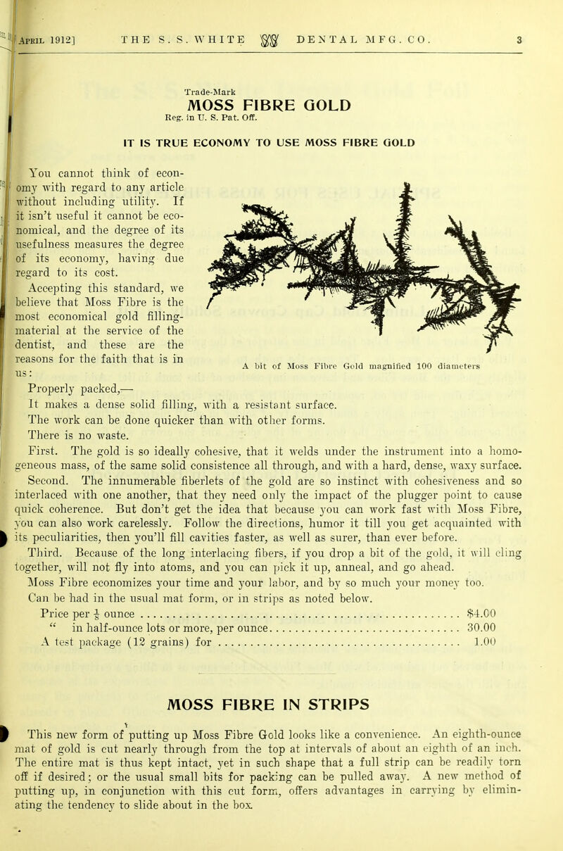 Trade-Mark MOSS FIBRE GOLD Reg. in U. S. Pat. Off. IT IS TRUE ECONOMY TO USE MOSS FIBRE GOLD You cannot think of econ- omy with regard to any article without including utility. If it isn't useful it cannot be eco- nomical, and the degree of its usefulness measures the degree of its economy, having due regard to its cost. Accepting this standard, we believe that Moss Fibre is the most economical gold filling- ' material at the service of the dentist, and these are the reasons for the faith that is in A bit of Moss Fibre Gold magnified 100 diameters us: Properly packed,— It makes a dense solid filling, with a resistant surface. The work can be done quicker than with other forms. There is no waste. First. The gold is so ideally cohesive, that it welds under the instrument into a homo- geneous mass, of the same solid consistence all through, and with a hard, dense, waxy surface. Second. The innumerable fiberlets of Jhe gold are so instinct with cohesiveness and so interlaced with one another, that they need only the impact of the plugger point to cause quick coherence. But don't get the idea that because you can work fast with Moss Fibre, you can also work carelessly. Follow the directions, humor it till you get acquainted with its peculiarities, then you'll fill cavities faster, as well as surer, than ever before. Third. Because of the long interlacing fibers, if you drop a bit of the gold, it will cling together, will not fly into atoms, and you can pick it up, anneal, and go ahead. Moss Fibre economizes your time and your labor, and by so much your money too. Can be had in the usual mat form, or in strips as noted below. Price per £ ounce $4.CO  in half-ounce lots or more, per ounce 30.00 A test package (12 grains) for 1.00 MOSS FIBRE IN STRIPS This neAV form of putting up Moss Fibre Gold looks like a convenience. An eighth-ounce mat of gold is cut nearly through from the top at intervals of about an eighth of an inch. The entire mat is thus kept intact, yet in such shape that a full strip can be readily torn off if desired; or the usual small bits for packing can be pulled away. A new method of putting up, in conjunction with this cut form, offers advantages in carrying by elimin- ating the tendency to slide about in the box