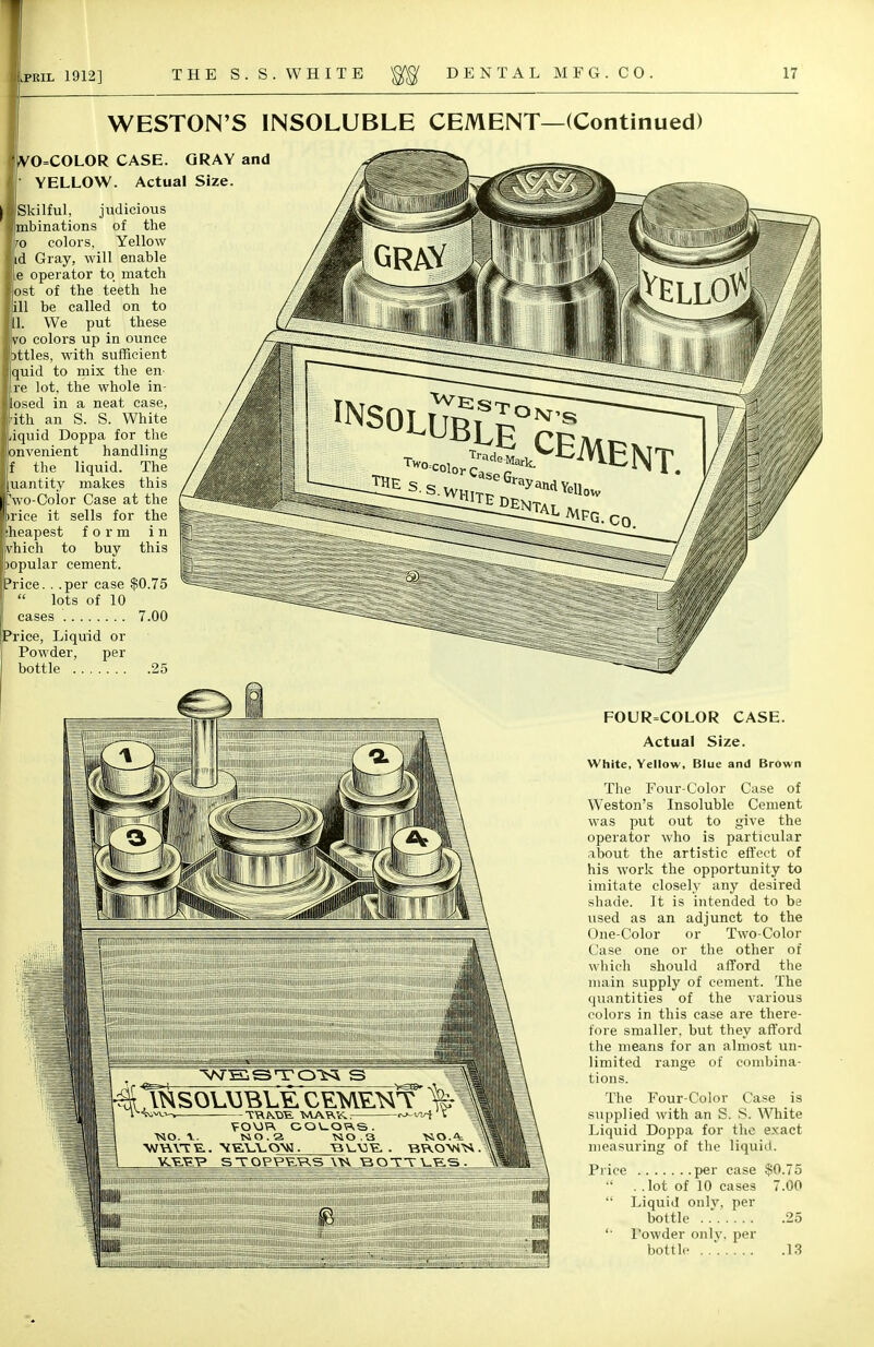 WESTON'S INSOLUBLE CEMENT—(Continued) ,VO=COLOR CASE. GRAY and YELLOW. Actual Size. Skilful, judicious mbinations of the colors, Yellow id Gray, will enable e operator to match ost of the teeth he ill be called on to I. We put these to colors up in ounce )ttles, with sufficient quid to mix the en- re lot, the whole in- losed in a neat case, ith an S. S. White iquid Doppa for the lonvenient handling I the liquid. The quantity makes this fwo-Color Case at the rice it sells for the cheapest form in vhich to buy this popular cement. Price. . .per case $0.75 lots of 10 cases 7.00 Price, Liquid or Powder, per bottle . -^*CEiVlENT. FOUR=COLOR CASE. Actual Size. White, Yellow, Blue and Brown The Four-Color Case of Weston's Insoluble Cement was put out to give the operator who is particular about the artistic effect of his work the opportunity to imitate closely any desired shade. It is intended to be vised as an adjunct to the One-Color or Two-Color Case one or the other of which should afford the main supply of cement. The quantities of the various colors in this case are there- fore smaller, but they afford the means for an almost un- limited range of combina- tions. The Four-Color Case is supplied with an S. S. White Liquid Doppa for the exact measuring of the liquid. Price per case $0.75  . .lot of 10 cases 7.00  Liquid only, per bottle 25 Powder only, per bottle , 13