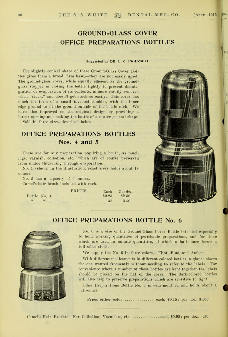 GROUND=GLASS COVER OFFICE PREPARATIONS BOTTLES Suggested by DR. L. C. 1NOERSOLL The slightly conical shape of these Ground-Glass Cover Bot- tles gives them a broad, firm base.—they are not easily upset. The ground-glass cover, while equally efficient as the ground- glass stopper in closing the bottle tightly to prevent disinte- gration or evaporation of its contents, is more readily removed when stuck, and doesn't get stuck so easily. This cover has much the form of a small inverted tumbler, with the inner edge ground to fit the ground outside of the bottle neck. We have also improved on the original design by providing a larger opening and making the bottle of a neater general shape. Sold in three sizes, described below. OFFICE PREPARATIONS BOTTLES Nos. 4 and 5 These are for any preparation requiring a brush, as muci- lage, varnish, collodion, etc., which are of course preserved from undue thickening through evaporation. No. 4 (shown in the illustration, exact size) holds about 11 ounces. No. 5 has a capacity of 6 ounces. CamePs-hair brush included with each. PEICES Each Per doz. Bottle No. 4 $0.25 $2.50  5 35 3.50 OFFICE PREPARATIONS BOTTLE No. 6 No. 6 is a size of the Ground-Glass Cover Bottle intended especially to hold working quantities of perishable preparations, and for those which are used in minute qviantities, of which a half-ounce forms a full office stock. We supply the No. 6 in three colors,—Flint, Blue, and Amber. With different medicaments in different colored bottles, a glance shows the one wanted frequently without needing to refer to the label*. For convenience where a number of these bottles are kept together the labels should be placed on the flat of the cover. The dark-colored bottles will also help to preserve preparations which are sensitive to light. Office Preparations Bottle No. 6 is wide-mouthed and holds about a half-ounce. Camel's Hair Brushes—For Collodion, Varnishes, etc, each, $0.05; per doz. .50