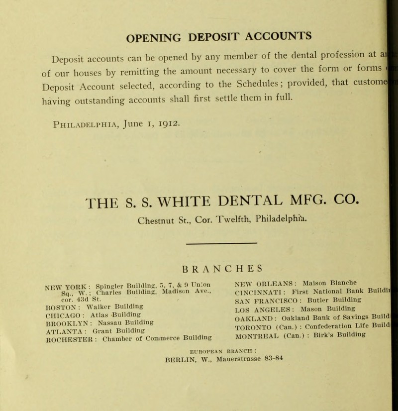 OPENING DEPOSIT ACCOUNTS Deposit accounts can be opened by any member of the dental profession a of our houses by remitting the amount necessary to cover the form or fori Deposit Account selected, according to the Schedules ; provided, that cust( having outstanding accounts shall first settle them in full. Philadelphia, June i, 1912. THE S. S. WHITE DENTAL MFG. CO. Chestnut St., Cor. Twelfth, Philadelphia. BRANCHES \'FW YORK : Spingler Building, ■>, 7. & 0 En'.on cor. 43d St. BOSTON : Walker Building CHICAGO : Atlas Building BROOKLYN: Nassau Building ATLANTA : Grant Building ROCHESTER : Chamber of Commerce Building NEW ORLEANS: Maisnn Blanche CINCINNATI: First National Bank Buildii SAN FRANCISCO: Butler Building LOS ANGELES: Mason Building OAKLAND : Oakland Bank of Savings Build TORONTO (Can.) : Confederation Life Build MONTREAL (Can.) : Birk's Building Kl'ROVEAN BRANCH: BERLIN, W., Mauerstrasse 83-84