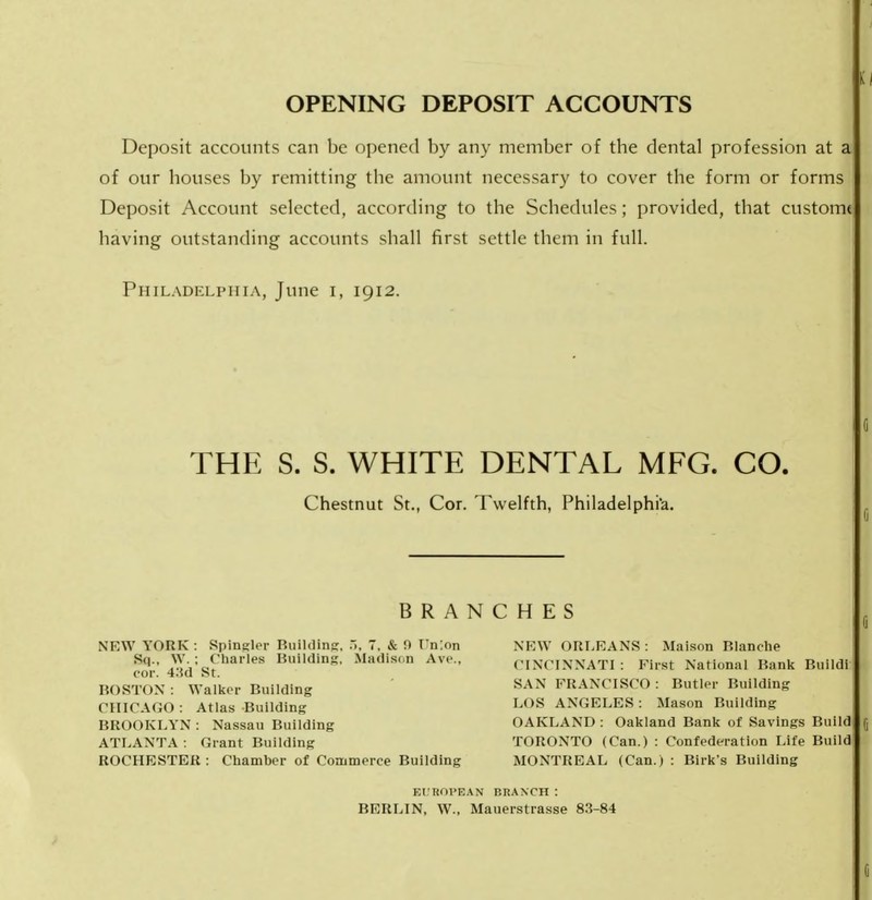 Deposit accounts can be opened by any member of tbe dental profession at a of our bouses by remitting tbe amount necessary to cover the form or forms Deposit Account selected, according to the Schedules; provided, that custom* having outstanding accounts shall first settle them in full. Philadelphia, June i, 1912. THE S. S. WHITE DENTAL MFG. CO. Chestnut St., Cor. Twelfth, Philadelphia. BRANCHES NEW YORK : Spingler Ruilding, .. 7. & !> Fnlon NEW ORLEANS : Maison Rlanche CINCINNATI: First National Rank Ruildi SAN FRANCISCO : Butler Ruilding LOS ANGELES: Mason Building OAKLAND: Oakland Rank of Savings Ruild 5 TORONTO (Can.) : Confederation Life Ruild MONTREAL (Can.) : Rirk's Ruilding Si|., W. : Charles Ruilding, Madison Ave., cor. 4.sd St. BOSTON : Walker Ruilding CHICAGO : Atlas Ruilding BROOKLYN : Nassau Building ATLANTA : Grant Ruilding ROCHESTER : Chamber of Commerce Ruilding BUBOPBAN BRANCH : RERLIN, W., Mauerstrasse 83-84 ij