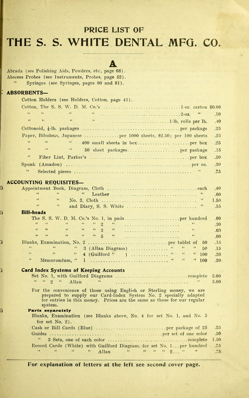 PRICE LIST OF THE S. S. WHITE DENTAL MFG. CO. Abrada (see Polishing Aids, Powders, etc., page 66). Abscess Probes (see Instruments, Probes, page 52).  Syringes (see Syringes, pages 80 and 81). ABSORBENTS— Cotton Holders (see Holders, Cotton, page 41). Cotton, The S. S. W. D. M. Co.'s 1-oz. carton $0.06  2-oz.  .10  Mb. rolls per lb. .40 Cottonoid, -J-lb. packages per package .25 Paper, Bibulous, Japanese per 1000 sheets, $2.50; per 100 sheets .25    400 small sheets in box per box .25   50 sheet packages per package .15  Fiber Lint, Parker's : per box .50 Spunk (Amadou) per oz. .30  Selected pieces  .75 ACCOUNTING REQUISITES— Appointment Book, Diagram, Cloth each .40    Leather  .60 No. 3, Cloth  1.50 and Diary, S. S. White  .55 Bill-heads The S. S. W. D. M. Co.'s No. 1, in pads per hundred .60     2   .30 it tt tt tt it ^ t( gQ tt ft tt it tt g tt a qq Blanks, Examination, No. 2 per tablet of 50 .15  3 (Allan Diagram)    50 ,15  4 (Guilford ' )   100 .20  Memorandum,  1   100 .20 Card Index Systems of Keeping Accounts Set No. 1, with Guilford Diagrams complete 5.00   2  Allan   5.00 For the convenience of those using English or Sterling money, we are prepared to supply our Card-Index System No. 2 specially adapted for entries in this money. Prices are the same as those for our regular system. Parts separately Blanks, Examination (see Blanks above, No. 4 for set No. 1, and No. 3 for set No. 2). Cash or Bill Cards (Blue) per package of 25 .25 Guides per set of one color .50  3 Sets, one of each color complete 1.50 Record Cards (White) with Guilford Diagram, for set No. l...per hundred .75  Allan     2...   .75