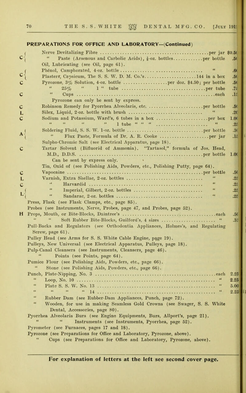 PREPARATIONS FOR OFFICE AND LABORATORY—(Continued) f Nerve Devitalizing Fibre per jar $0.5( C|  Paste (Arsenous and Carbolic Acids), J-oz. bottles per bottle .5( Oil, Lubricating (see Oil, page CI). r Phenol, Camphorated, 4-oz. bottle  .6( C{ Plasters, Capsicum, The S. S. W. D. M. Co.'s 144 in a box .5( C Pyrozone, 3% Solution, 4-oz. bottle per doz. $4.50; per bottle .5(  25%  1  tube per tube .7*; C  Cups each Pyrozone can only be sent by express. C Robinson Remedy for Pyorrhea Alveolaris. etc per bottle .5( L Silex, Liquid, 2-oz. bottle with brush  .2Cl C Sodium and Potassium, Ward's, 6 tubes in a box per box 1.0(    1 tube     .29 | Soldering Fluid, S. S. W. 1-oz. bottle per bottle .3( ^)  Flux Paste, Formula of Dr. A. R. Cooke per jar .11 Sulpho-Chromic Salt (see Electrical Apparatus, page 18). C Tartar Solvent (Bifluorid of Ammonia). Tartasol, formula of Jos. Head, M.D., D.D.S per bottle 1.0( Can be sent by express only. » Tin, Oxid of (see Polishing Aids, Powders, etc., Polishing Putty, page 64) C Vapocaine per bottle .5( L Varnish, Extra Shellac, 2-oz. bottles C  Harvardid j  Imperial, Gilbert, 2-oz. bottles *\  Sandarac, 2-oz. bottles Press, Flask (see Flask Clamps, etc., page 85). Probes (see Instruments, Nerve, Probes, page 47, and Probes, page 52). H Props, Mouth, or Bite-Blocks, Daintree's each .50| Soft Rubber Bite-Blocks, Guilford's, 4 sizes  .3S| Pull-Backs and Regulators (see Orthodontia Appliances, Holmes's, and Regulating Screw, page 61). Pulley Head (see Arms for S. S. White Cable Engine, page 19). Pulleys, New Universal (see Electrical Apparatus, Pulleys, page 18). Pulp-Canal Cleansers (see Instruments, Cleansers, page 46).  Points (see Points, page 64). Pumice Flour (see Polishing Aids, Powders, etc., page 66).  Stone (see Polishing Aids, Powders, etc., page 66). Punch, Plate-Nipping, No. 3 each 2.25]  Loop, No. 10  2.29 Plate S. S. W. No. 13  5.00 ' 14  2.21  Rubber Dam (see Rubber-Dam Appliances, Punch, page 72).  Wooden, for use in making Seamless Gold Crowns (see Swager, S. S. White Dental, Accessories, page 80). Pyorrhea Alveolaris Burs (see Engine Equipments, Burs, Allport's, page 21).   Instruments (see Instruments, Pyorrhea, page 52). Pyrometer (see Furnaces, pages 17 and 18). Pyrozone (see Preparations for Office and Laboratory, Pyrozone, above).  Cups (see Preparations for Office and Laboratory, Pyrozone, above).