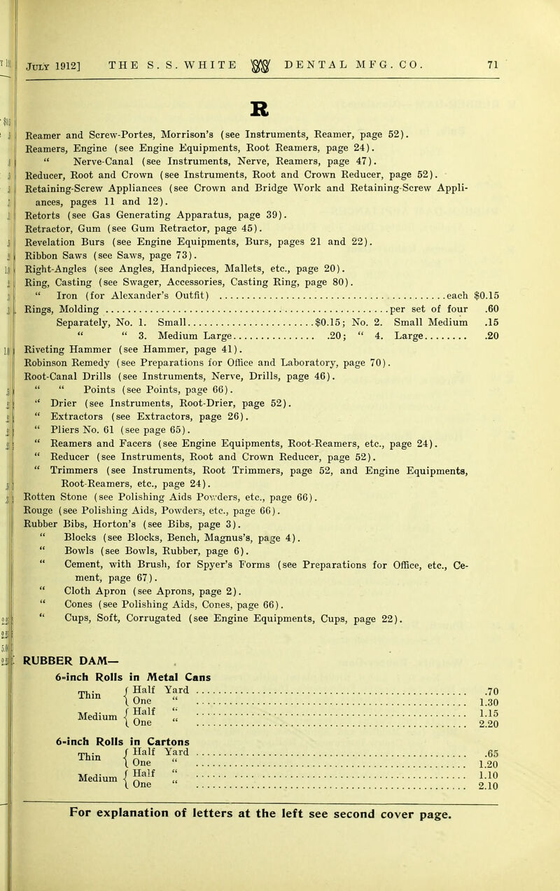 R Reamer and Screw-Portes, Morrison's (see Instruments, Reamer, page 52). Reamers, Engine (see Engine Equipments, Root Reamers, page 24).  Nerve-Canal (see Instruments, Nerve, Reamers, page 47). Reducer, Root and Crown (see Instruments, Root and Crown Reducer, page 52). Retaining-Screw Appliances (see Crown and Bridge Work and Retaining-Screw Appli- ances, pages 11 and 12). Retorts (see Gas Generating Apparatus, page 39). Retractor, Gum (see Gum Retractor, page 45). Revelation Burs (see Engine Equipments, Burs, pages 21 and 22). Ribbon Saws (see Saws, page 73). Right-Angles (see Angles, Handpieces, Mallets, etc., page 20). Ring, Casting (see Swager, Accessories, Casting Ring, page 80).  Iron (for Alexander's Outfit) each $0.15 Rings, Molding per set of four .60 Separately, No. 1. Small $0.15; No. 2. Small Medium .15   3. Medium Large 20;  4. Large 20 Riveting Hammer (see Hammer, page 41). Robinson Remedy (see Preparations for Office and Laboratory, page 70). Root-Canal Drills (see Instruments, Nerve, Drills, page 46).   Points (see Points, page 66). Drier (see Instruments, Root-Drier, page 52).  Extractors (see Extractors, page 26).  Pliers No. 61 (see page 65).  Reamers and Facers (see Engine Equipments, Root-Reamers, etc., page 24).  Reducer (see Instruments, Root and Crown Reducer, page 52).  Trimmers (see Instruments, Root Trimmers, page 52, and Engine Equipments, Root-Reamers, etc., page 24). Rotten Stone (see Polishing Aids Powders, etc., page 66). Rouge (see Polishing Aids, Powders, etc., page 66). Rubber Bibs, Horton's (see Bibs, page 3).  Blocks (see Blocks, Bench, Magnus's, page 4).  Bowls (see Bowls, Rubber, page 6).  Cement, with Brush, for Spyer's Forms (see Preparations for Office, etc., Ce- ment, page 67).  Cloth Apron (see Aprons, page 2).  Cones (see Polishing Aids, Cones, page 66).  Cups, Soft, Corrugated (see Engine Equipments, Cups, page 22). RUBBER DAM— 6=inch Rolls in Metal Cans Thin / Half Yard 70 {One 1.30 fHalf « i.i5 I One  2.20 6-inch Rolls in Cartons Thin (J?alf Yard 65 I One 1.20 Medium/™ 1.10 I One 2.10