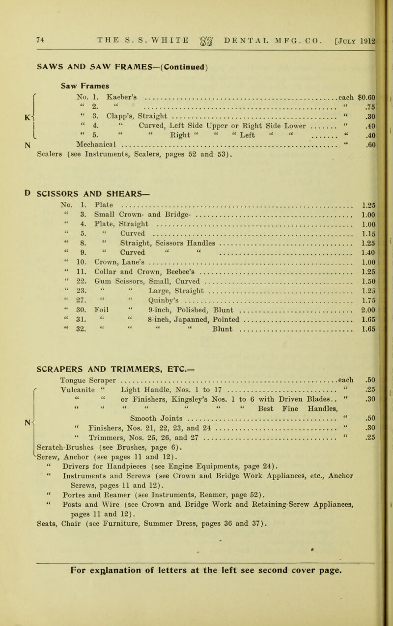 SAWS AND SAW FRAMES—(Continued) Saw Frames No. 1. Kaeber's each $0.60  2.   .751  3. Clapp's, Straight  .301  4.  Curved, Left Side Upper or Right Side Lower  .40 I « 5.   Right  «  Left    .40 N Mechanical  .60 Scalers (see Instruments, Scalers, pages 52 and 53). D SCISSORS AND SHEARS— No. 1. Plate 1.25  3. Small Crown- and Bridge- 1.00 4. Plate, Straight 1.00  5.  Curved 1.15  8.  Straight, Scissors Handles 1.25  9.  Curved   1.40  10. Crown, Laners 1.00  11. Collar and Crown, Beebee's 1.25  22. Gum Scissors, Small, Curved 1.50  23.   Large, Straight 1.25  27.   Quinby's 1.75  30. Foil  9-inch, Polished, Blunt 2.00  31.   8-inch, Japanned, Pointed 1.65  32.     Blunt 1.65 SCRAPERS AND TRIMMERS, ETC.— Tongue Scraper each .50 Vulcanite  Light Handle, Nos. 1 to 17  .25   or Finishers, Kingsley's Nos. 1 to G with Driven Blades..  .30 Best Fine Handles, Smooth Joints  .50  Finishers, Nos. 21, 22, 23, and 24  .30  Trimmers, Nos. 25, 26, and 27  .25 Scratch-Brushes (see Brushes, page 6). Screw, Anchor (see pages 11 and 12).  Drivers for Handpieces (see Engine Equipments, page 24).  Instruments and Screws (see Crown and Bridge Work Appliances, etc., Anchor Screws, pages 11 and 12).  Portes and Reamer (see Instruments, Reamer, page 52).  Posts and Wire (see Crown and Bridge Work and Retaining-Screw Appliances, pages 11 and 12). Seats, Chair (see Furniture, Summer Dress, pages 36 and 37).