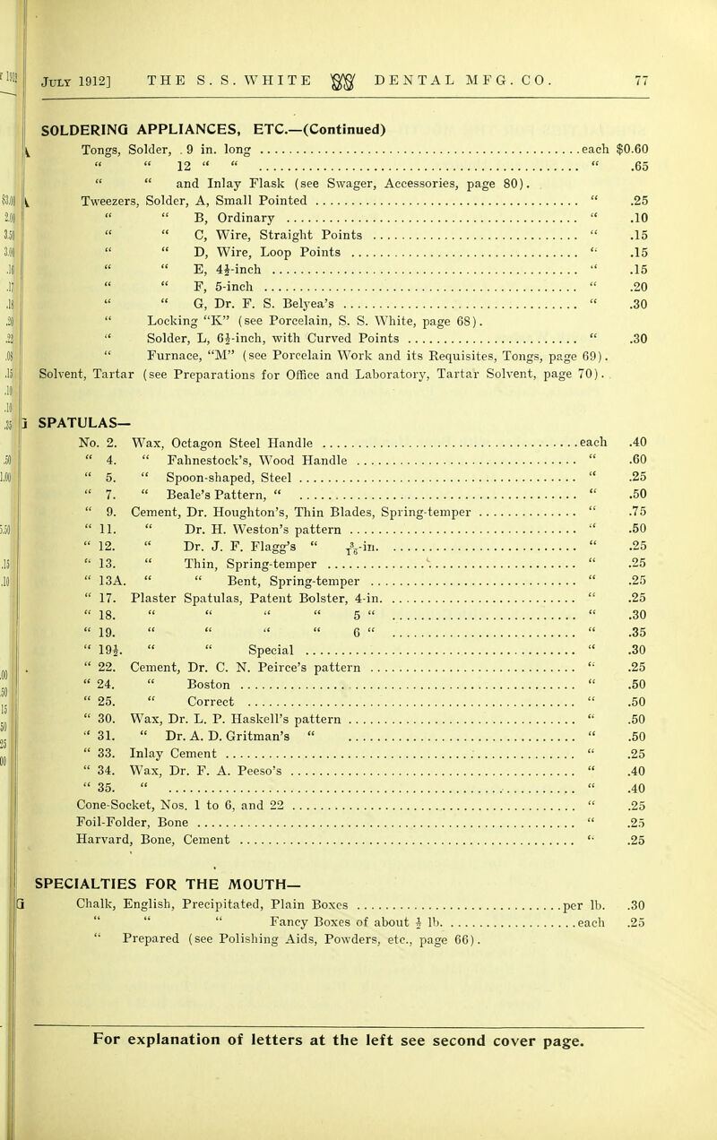 SOLDERING APPLIANCES, ETC.—(Continued) Tongs, Solder, .9 in. long each $0.60  12    .65   and Inlay Flask (see Swager, Accessories, page 80). Tweezers, Solder, A, Small Pointed  .25   B, Ordinary  .10  C, Wire, Straight Points  .15 D, Wire, Loop Points  .15  E, 41-inch  .15 F, 5-inch  .20 G, Dr. F. S. Belyea's  .30  Locking K (see Porcelain, S. S. White, page 68).  Solder, L, 61-inch, with Curved Points  .30  Furnace, M (see Porcelain Work and its Requisites, Tongs, page 69). Solvent, Tartar (see Preparations for Office and Laboratory, Tartar Solvent, page 70). spatulas- no. 2. Wax, Octagon Steel Handle each .40  4.  Fahnestoek's, Wood Handle  .60  5.  Spoon-shaped, Steel  .25  7.  Beale's Pattern,   .50  9. Cement, Dr. Houghton's, Thin Blades, Spring-temper  .75  11.  Dr. H. Weston's pattern  .50  12.  Dr. J. F. Flagg's  Tyin  .25  13.  Thin, Spring-temper \  .25  13A.   Bent, Spring-temper  .25  17. Plaster Spatulas, Patent Bolster, 4-in  .25 18.     5   .30 19.     6   .35  19f.   Special  .30  22. Cement, Dr. C. N. Peirce's pattern  .25  24.  Boston  .50  25.  Correct  .50  30. Wax, Dr. L. P. Haskell's pattern  .50 31.  Dr. A. D. Gritman's   .50  33. Inlay Cement  .25  34. Wax, Dr. F. A. Peeso's  .40 35.   .40 Cone-Socket, Nos. 1 to 6, and 22  .25 Foil-Folder, Bone  .25 Harvard, Bone, Cement  .25 SPECIALTIES FOR THE MOUTH— Chalk, English, Precipitated, Plain Boxes per lb. .30  Fancy Boxes of about A lb each .25  Prepared (see Polishing Aids, Powders, etc., page 66).
