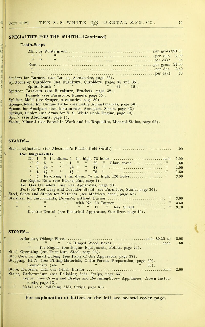 SPECIALTIES FOR THE MOUTH—(Continued) Tooth=Soaps Mint or Wintergreen per gross $21.00    per doz. 2.00    per cake .25 Rose per gross 27.00  per doz. 2.50  per cake .30 Spiders for Burners (see Lamps, Accessories, page 55). Spittoons or Cuspidors (see Furniture, Cuspidors, pages 34 and 35).  Spiral Flush (    34  35). Spittoon Brackets (see Furniture, Brackets, page 32).  Funnels (see Furniture, Funnels, page 35). Splitter, Mold (see Swager, Accessories, page 80). Sponge-Holder for Unique Lathe (see Lathe Appurtenances, page 56). Spoons for Amalgam (see Instruments, Amalgam, Spoon, page 43). Springs, Duplex (see Arms for S. S. White Cable Engine, page 19). Spunk (see Absorbents, page 1). Stains, Mineral (see Porcelain Work and its Requisites, Mineral Stains, page 68). STANDS— Stand, Adjustable (for Alexander's Plastic Gold Outfit) 90 For Engine-Bits No. 1. 5 in. diam., 1 in. high, 72 holes each 1.00  2. 5   1   60  Glass cover  1.60  3. 31   3i   48   1.00  4. 4|   4i   78   1.50  5. Revolving, 7 in. diam., 1\ in. high, 120 holes  3.00 For Engine Burs (see Blocks, Bur, page 4). For Gas Cylinders (see Gas Apparatus, page 38). Portable Tool Tray and Cuspidor Stand (see Furniture, Stand, page 36). Steel, Sheet and Strips for Matrices (see Matrices, Steel, page 57). Sterilizer for Instruments, Downs's, without Burner  3.00     with No. 12 Burner  3.50  17  less Shield  3.70 Electric Dental (see Electrical Apparatus, Sterilizer, page 19). STONES— Arkansas, Oblong Pieces each $0.20 to 2.00    in Hinged Wood Boxes each .60  for Engine (see Engine Equipments, Points, page 24). Stool, Operating (see Furniture, Stool, page 36). Stop Cock for Small Tubing (see Parts of Gas Apparatus, page 38). Stopping, Hill's (see Filling-Materials, Gutta-Percha Preparation, page 30).  Temporary (see     30). Stove, Kerosene, with one 4-inch Burner each 2.00 Strips, Carborundum (see Polishing Aids, Strips, page 65).  Copper (see Crown and Bridge and Retaining-Screw Appliances, Crown Instru- ments, page 13).  Metal (see Polishing Aids, Strips, page 67).