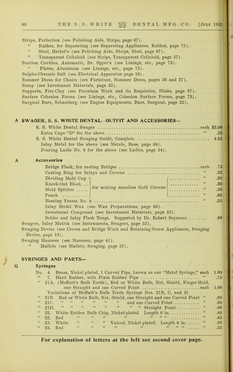 Strips, Perfection (see Polishing Aids, Strips, page 67).  Rubber, for Separating (see Separating Appliances, Rubber, page 75).  Steel, Herbst's (see Polishing Aids, Strips, Steel, page 67).  Transparent Celluloid (see Strips, Transparent Celluloid, page 57). Suction Cavities, Automatic, Dr. Spyer's (see Linings, etc., page 73).  Plates, Aluminum (see Linings, etc., page 73). Sulpho-Chromic Salt (see Electrical Apparatus page 19). Summer Dress for Chairs (see Furniture, Summer Dress, pages 36 and 37). Sump (see Investment Materials, page 53). Supports, Fire-Clay (see Porcelain Work and its Requisites, Slides, page 67). Surface Cohesion Forms (see Linings, etc., Cohesion Surface Forms, page 73). Surgical Burs, Schamberg (see Engine Equipments, Burs, Surgical, page 22). A SWAQER, S. S. WHITE DENTAL—OUTFIT AND ACCESSORIES— S. S. White Dental Swager each $3.00 Extra Cups D for the above  .25 S. S. White Dental Swaging Outfit, Complete 4.25 Inlay Metal for the above (see Metals, Base, page 58). Pouring Ladle No. 9 for the above (see Ladles, page 54). A Accessories Bridge Flask, for casting Bridges each .75 Casting Ring for Inlays and Crowns  .25 Dividing Mold Cup -| f  .30 Knock-Out Block ..  .30 Mold Splitter ffor ™kinS seamless Gold Crowns^ „ 50 Punch J I  .05 Heating Frame No. 4  .25 Inlay Model Wax (see Wax Preparations, page 86). Investment Compound (see Investment Materials, page 53). Solder and Inlay Flask Tongs. Suggested by Dr. Robert Seymour .80 Swagers, Inlay Matrix (see Instruments, Swagers, page 53). Swaging Device (see Crown and Bridge Work and Retaining-Screw Appliances, Swaging Device, page 13). Swaging Hammer (see Hammer, page 41). Mallets (see MalletSj Swaging, pnge 57). SYRINGES AND PARTS— G Syringes No. 4. Brass, Nickel plated, 1 Curved Pipe, known as our Metal Syringe, each 1.00  7. Hard Rubber, with Plain Rubber Pipe  .75  21A. (Moffatt's Bulb Tooth), Red or White Bulb, Net, Shield, Finger-Hold, one Straight and one Curved Point each 1.00 Variations of Moffatt's Bulb Tooth Syringe Nos. 21B, C, and D.  21B. Red or White Bulb, Net, Shield, one Straight and one Curved Point  .80  21C.       and one Curved Point  .60  2ID.         Straight Point  .60  22. White Rubber Bulb Chip, Nickel-plated. Length 6 in  .40  22. Red         .45  23. White    Valved, Nickel-plated. Length 6 in  .50  23. Red '      .55
