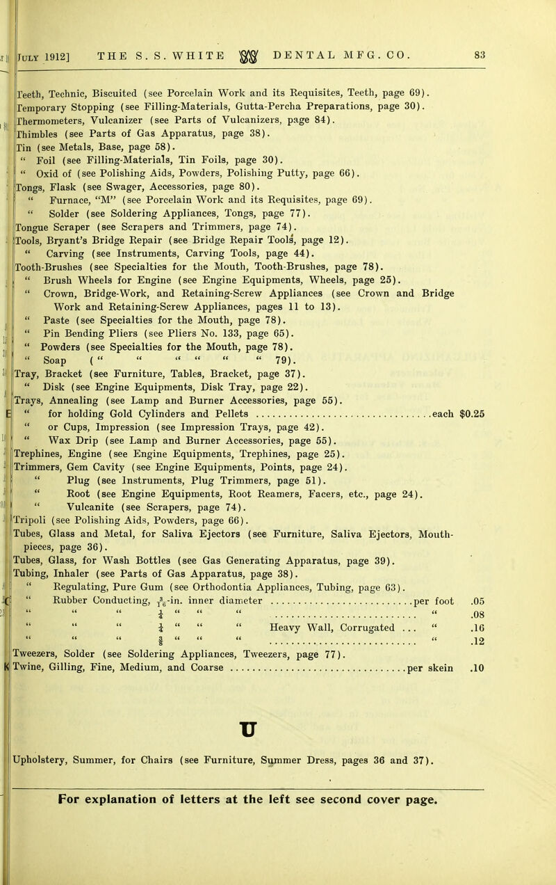 Teeth, Technic, Biscuited (see Porcelain Work and its Requisites, Teeth, page 69). Temporary Stopping (see Filling-Materials, Gutta-Percha Preparations, page 30). Thermometers, Vulcanizer (see Parts of Vulcanizers, page 84). Thimbles (see Parts of Gas Apparatus, page 38). Tin (see Metals, Base, page 58). Foil (see Filling-Materials, Tin Foils, page 30). Oxid of (see Polishing Aids, Powders, Polishing Putty, page 66). Tongs, Flask (see Swager, Accessories, page 80). Furnace, M (see Porcelain Work and its Requisites, page 69). Solder (see Soldering Appliances, Tongs, page 77). Tongue Scraper (see Scrapers and Trimmers, page 74). Tools, Bryant's Bridge Repair (see Bridge Repair Tools, page 12). Carving (see Instruments, Carving Tools, page 44). Tooth-Brushes (see Specialties for the Mouth, Tooth-Brushes, page 78). Brush Wheels for Engine (see Engine Equipments, Wheels, page 25). Crown, Bridge-Work, and Retaining-Screw Appliances (see Crown and Bridge Work and Retaining-Screw Appliances, pages 11 to 13). Paste (see Specialties for the Mouth, page 78). Pin Bending Pliers (see Pliers No. 133, page 65). Powders (see Specialties for the Mouth, page 78). Soap (      79). Tray, Bracket (see Furniture, Tables, Bracket, page 37).  Disk (see Engine Equipments, Disk Tray, page 22). Trays, Annealing (see Lamp and Burner Accessories, page 55).  for holding Gold Cylinders and Pellets each $0.25  or Cups, Impression (see Impression Trays, page 42).  Wax Drip (see Lamp and Burner Accessories, page 55). Trephines, Engine (see Engine Equipments, Trephines, page 25). Trimmers, Gem Cavity (see Engine Equipments, Points, page 24).  Plug (see Instruments, Plug Trimmers, page 51). Root (see Engine Equipments, Root Reamers, Facers, etc., page 24). Vulcanite (see Scrapers, page 74). Tripoli (see Polishing Aids, Powders, page 66). Tubes, Glass and Metal, for Saliva Ejectors (see Furniture, Saliva Ejectors, Mouth- pieces, page 36). Tubes, Glass, for Wash Bottles (see Gas Generating Apparatus, page 39). Tubing, Inhaler (see Parts of Gas Apparatus, page 38). Regulating, Pure Gum (see Orthodontia Appliances, Tubing, page 63). Rubber Conducting, T3u-in. inner diameter per foot .05 i     .08 I    Heavy Wall, Corrugated ...  .16 i     .12 Tweezers, Solder (see Soldering Appliances, Tweezers, page 77). K Twine, Gilling, Fine, Medium, and Coarse per skein .10 Upholstery, Summer, for Chairs (see Furniture, Summer Dress, pages 36 and 37).