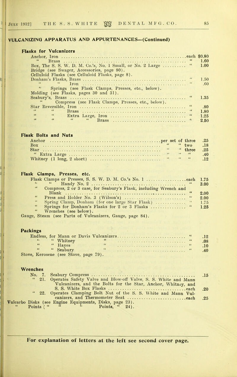 VULCANIZING APPARATUS AND APPURTENANCES—(Continued) Flasks for Vulcanizers Anchor, Iron each $0.80  Brass  1.60 Box, The S. S. W. D. M. Co.'s, No. 1 Small, or No. 2 Large  1.00 Bridge (see Swager, Accessories, page 80). Celluloid Flasks (see Celluloid Flasks, page 8). Donham's Flasks, Brass  1.50  Iron  .00  Springs (see Flask Clamps, Presses, etc., below). Molding (see Flasks, pages 30 and 31). Seabury's, Brass  1.35  Compress (see Flask Clamps, Presses, etc., below). Star Reversible, Iron  .80   Brass  1.80   Extra Large, Iron  1.25 Brass  2.50 Flask Bolts and Nuts Anchor per set of three .25 Box   two .18 Star   three .25  Extra Large    .40 Whitney (1 long, 2 short)    .12 Flask Clamps, Presses, etc. Flask Clamps or Presses, S. S. W. D. M. Co.'s No. 1 each 1.75   Handy No. 2  3.00  Compress, 2 or 3 case, for Seabury's Flask, including Wrench and Blank  2.00  Press and Holder No. 3 (Wilson's)  2.00  Spring Clamp, Donham (for one large Star Flask)  1.75  Springs for Donham's Flasks for 2 or 3 Flasks  1.25  Wrenches (see below). Gauge, Steam (see Parts of Vulcanizers, Gauge, page 84). Packings Endless, for Mann or Davis Vulcanizers  .12  Whitney   .08   Hayes   .10   Seabury   .40 Stove, Kerosene (see Stove, page 79). Wrenches No. 7. Seabury Compress 15  21. Operates Safety Valve and Blow-off Valve, S. S. White and Mann Vulcanizers, and the Bolts for the Star, Anchor, Whitney, and S. S. White Box Flasks each .20  22. Operates Clamping Bolt Nut of the S. S. W hite and Mann Vul- canizers, and Thermometer Seat each .25 Vulcarbo Disks (see Engine Equipments, Disks, page 23). Points (    Points,  24).