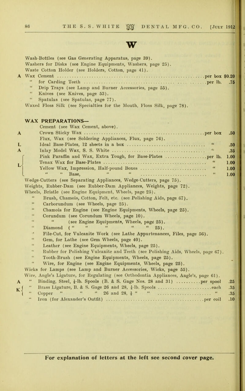 w Wash-Bottles (see Gas Generating Apparatus, page 39). Washers for Disks (see Engine Equipments, Washers, page 25). Waste Cotton Holder (see Holders, Cotton, page 41). A Wax Cement  for Carding Teeth  Drip Trays (see Lamp and Burner Accessories, page 55).  Knives (see Knives, page 53).  Spatulas (see Spatulas, page 77). Waxed Floss Silk (see Specialties for the Mouth, Floss Silk, page 78) WAX PREPARATIONS— Cement (see Wax Cement, above). A Crown Sticky Wax per box .50 Flux, Wax (see Soldering Appliances, Flux, page 76). L Ideal Base-Plates, 12 sheets in a box  .50 A Inlay Model Wax, S. S. White  .35 {Pink Paraffin and Wax, Extra Tough, for Base-Plates per lb. 1.00 Tenax Wax for Base-Plates  1.00 Yellow Wax, Impression, Half-pound Boxes  1.00  Base,    1.0(1 Wedge-Cutters (see Separating Appliances, Wedge-Cutters, page 75). Weights, Rubber-Dam (see Rubber-Dam Appliances, Weights, page 72). Wheels, Bristle (see Engine Equipment, Wheels, page 25).  Brush, Chamois, Cotton, Felt, etc. (see Polishing Aids, page G7).  Carborundum (see Wheels, page 25).  Chamois for Engine (see Engine Equipments, Wheels, page 25).  Corundum (see Corundum Wheels, page 10).   (see Engine Equipments, Wheels, page 25). Diamond (      25). '' File-Cut, for Vulcanite Work (see Lathe Appurtenances, Files, page 5G).  Gem, for Lathe (see Gem Wheels, page 40).  Leather (see Engine Equipments, Wheels, page 25). '• Rubber for Polishing Vulcanite and Teeth (see Polishing Aids, Wheels, page 67).  Tooth-Brush (see Engine Equipments, Wheels, page 25).  Wire, for Engine (see Engine Equipments, Wheels, page 25). Wicks for Lamps (see Lamp and Burner Accessories, Wicks, page 55). Wire, Angle's Ligature, for Regulating (see Orthodontia Appliances, Angle's, page 61). A  Binding, Steel, i-lb. Spools (B. & S. Gage Nos. 28 and 31) per spool .25  Brass Ligature, B. & S. Gage 26 and 28, i-lb. Spools each .35 (  Copper    26 and 28, J    .35  Iron (for Alexander's Outfit) per coil .10 per box $0.20 per lb. .75