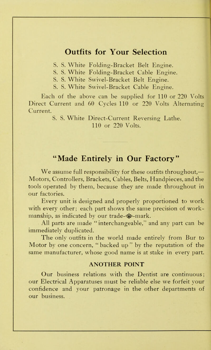 Outfits for Your Selection S. S. White Folding-Bracket Belt Engine. S. S. White Folding-Bracket Cable Engine. S. S. White Swivel-Bracket Belt Engine. S. S. White Swivel-Bracket Cable Engine. Each of the above can be supplied for 110 or 220 Volts Direct Current and 60 Cycles 110 or 220 Volts Alternating Current. S. S. White Direct-Current Reversing Lathe. 110 or 220 Volts. Made Entirely in Our Factory We assume full responsibility for these outfits throughout,— Motors, Controllers, Brackets, Cables, Belts, Handpieces, and the tools operated by them, because they are made throughout in our factories. Every unit is designed and properly proportioned to work with every other; each part shows the same precision of work- manship, as indicated by our trade-<#>-mark. All parts are made interchangeable, and any part can be immediately duplicated. The only outfits in the world made entirely from Bur to Motor by one concern,  backed up  by the reputation of the same manufacturer, whose good name is at stake in every part. ANOTHER POINT Our business relations with the Dentist are continuous; our Electrical Apparatuses must be reliable else we forfeit your confidence and your patronage in the other departments of our business.