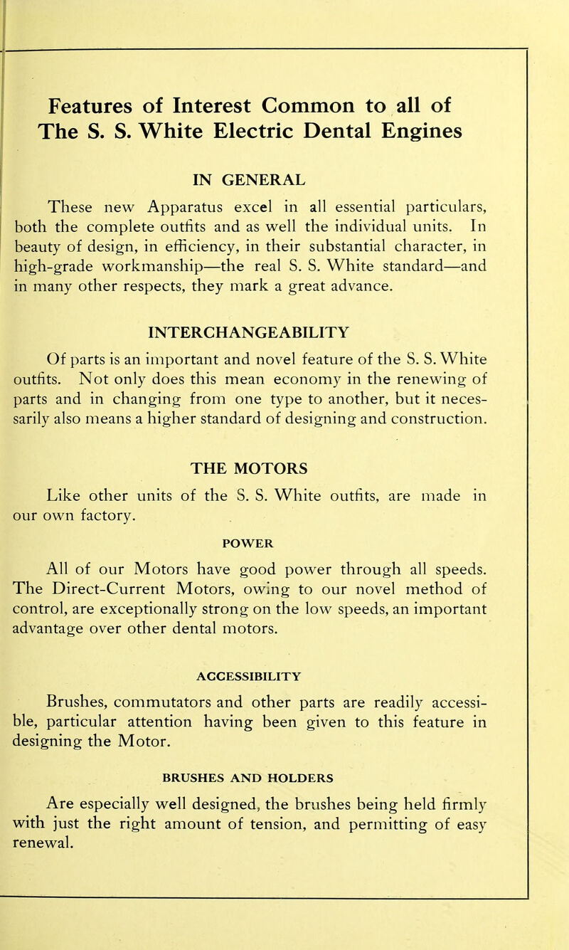 Features of Interest Common to all of The S. S. White Electric Dental Engines IN GENERAL These new Apparatus excel in all essential particulars, both the complete outfits and as well the individual units. In beauty of design, in efficiency, in their substantial character, in high-grade workmanship—the real S. S. White standard—and in many other respects, they mark a great advance. INTERCHANGEABILITY Of parts is an important and novel feature of the S. S. White outfits. Not only does this mean economy in the renewing of parts and in changing from one type to another, but it neces- sarily also means a higher standard of designing and construction. THE MOTORS Like other units of the S. S. White outfits, are made in our own factory. POWER All of our Motors have good power through all speeds. The Direct-Current Motors, owing to our novel method of control, are exceptionally strong on the low speeds, an important advantage over other dental motors. ACCESSIBILITY Brushes, commutators and other parts are readily accessi- ble, particular attention having been given to this feature in designing the Motor. BRUSHES AND HOLDERS Are especially well designed, the brushes being held firmly with just the right amount of tension, and permitting of easy renewal.