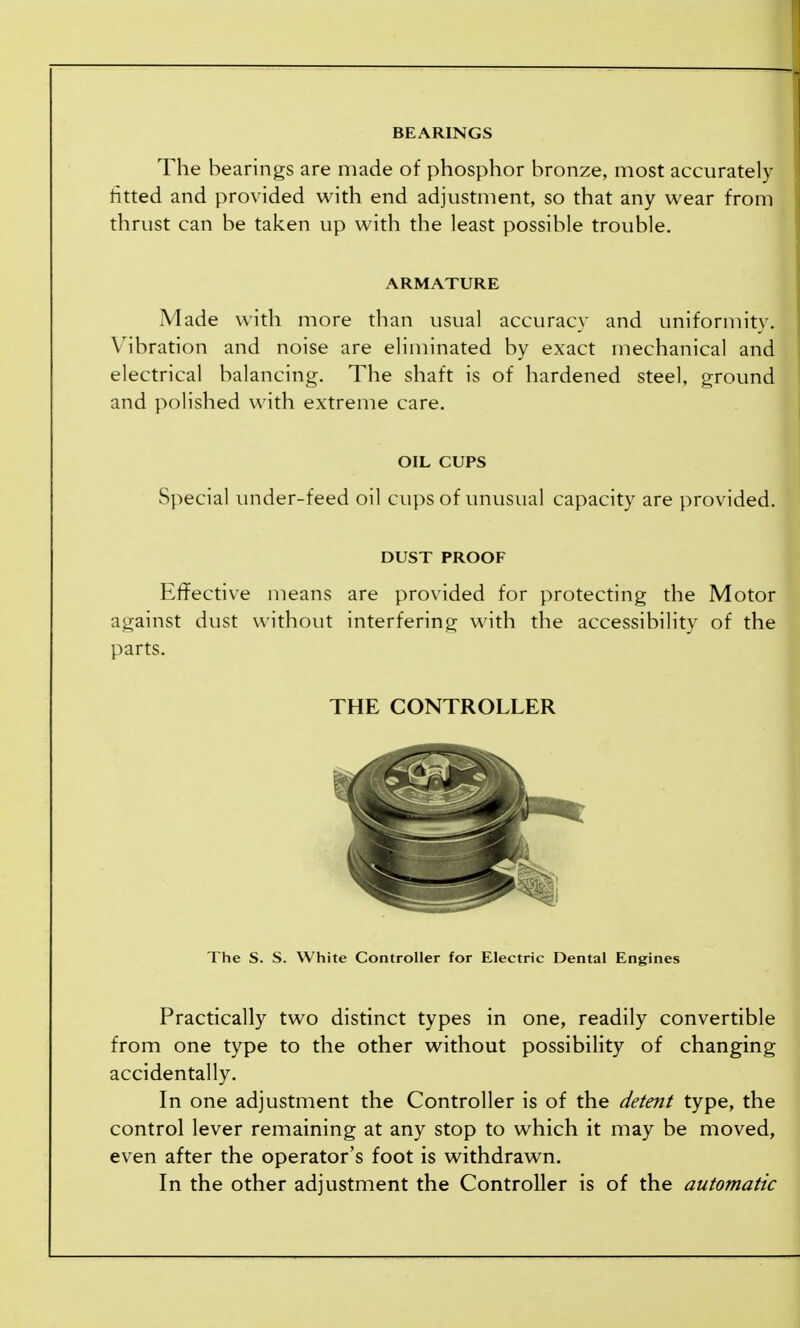 BEARINGS The bearings are made of phosphor bronze, most accurately fitted and provided with end adjustment, so that any wear from thrust can be taken up with the least possible trouble, ARMATURE Made with more than usual accuracy and uniformity. Vibration and noise are eliminated by exact mechanical and electrical balancing. The shaft is of hardened steel, ground and polished with extreme care. OIL CUPS Special under-feed oil cups of unusual capacity are provided. DUST PROOF Effective means are provided for protecting the Motor against dust without interfering with the accessibility of the parts. THE CONTROLLER The S. S. White Controller for Electric Dental Engines Practically two distinct types in one, readily convertible from one type to the other without possibility of changing accidentally. In one adjustment the Controller is of the detent type, the control lever remaining at any stop to which it may be moved, even after the operator's foot is withdrawn. In the other adjustment the Controller is of the automatic