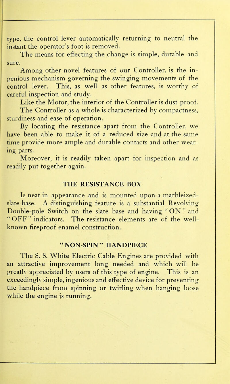 type, the control lever automatically returning to neutral the instant the operator's foot is removed. The means for effecting the change is simple, durable and sure. Among other novel features of our Controller, is the in- genious mechanism governing the swinging movements of the control lever. This, as well as other features, is worthy of careful inspection and study. Like the Motor, the interior of the Controller is dust proof. The Controller as a whole is characterized by compactness, sturdiness and ease of operation. By locating the resistance apart from the Controller, we have been able to make it of a reduced size and at the same time provide more ample and durable contacts and other wear- ing parts. Moreover, it is readily taken apart for inspection and as readily put together again. THE RESISTANCE BOX Is neat in appearance and is mounted upon a marbleized- slate base. A distinguishing feature is a substantial Revolving Double-pole Switch on the slate base and having  ON  and OFF indicators. The resistance elements are of the well- known fireproof enamel construction. NON-SPIN HANDPIECE The S. S. White Electric Cable Engines are provided with an attractive improvement long needed and which will be greatly appreciated by users of this type of engine. This is an exceedingly simple, ingenious and effective device for preventing the handpiece from spinning or twirling when hanging loose while the engine is running.
