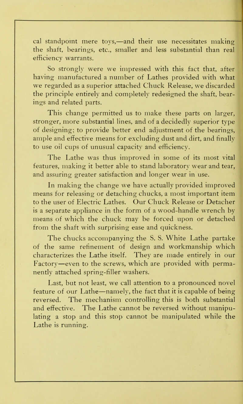 cal standpoint mere toys,—and their use necessitates making the shaft, bearings, etc., smaller and less substantial than real efficiency warrants. So strongly were we impressed with this fact that, after having manufactured a number of Lathes provided with what we regarded as a superior attached Chuck Release, we discarded the principle entirely and completely redesigned the shaft, bear- ings and related parts. This change permitted us to make these parts on larger, stronger, more substantial lines, and of a decidedly superior type of designing; to provide better end adjustment of the bearings, ample and effective means for excluding dust and dirt, and finally to use oil cups of unusual capacity and efficiency. The Lathe was thus improved in some of its most vital features, making it better able to stand laboratory wear and tear, and assuring greater satisfaction and longer wear in use. In making the change we have actually provided improved means for releasing or detaching chucks, a most important item to the user of Electric Lathes. Our Chuck Release or Detacher is a separate appliance in the form of a wood-handle wrench by means of which the chuck may be forced upon or detached from the shaft with surprising ease and quickness. The chucks accompanying the S. S. White Lathe partake of the same refinement of design and workmanship which characterizes the Lathe itself. They are made entirely in our Factory—even to the screws, which are provided with perma- nently attached spring-filler washers. Last, but not least, we call attention to a pronounced novel feature of our Lathe—namely, the fact that it is capable of being reversed. The mechanism controlling this is both substantial and effective. The Lathe cannot be reversed without manipu- lating a stop and this stop cannot be manipulated while the Lathe is running.