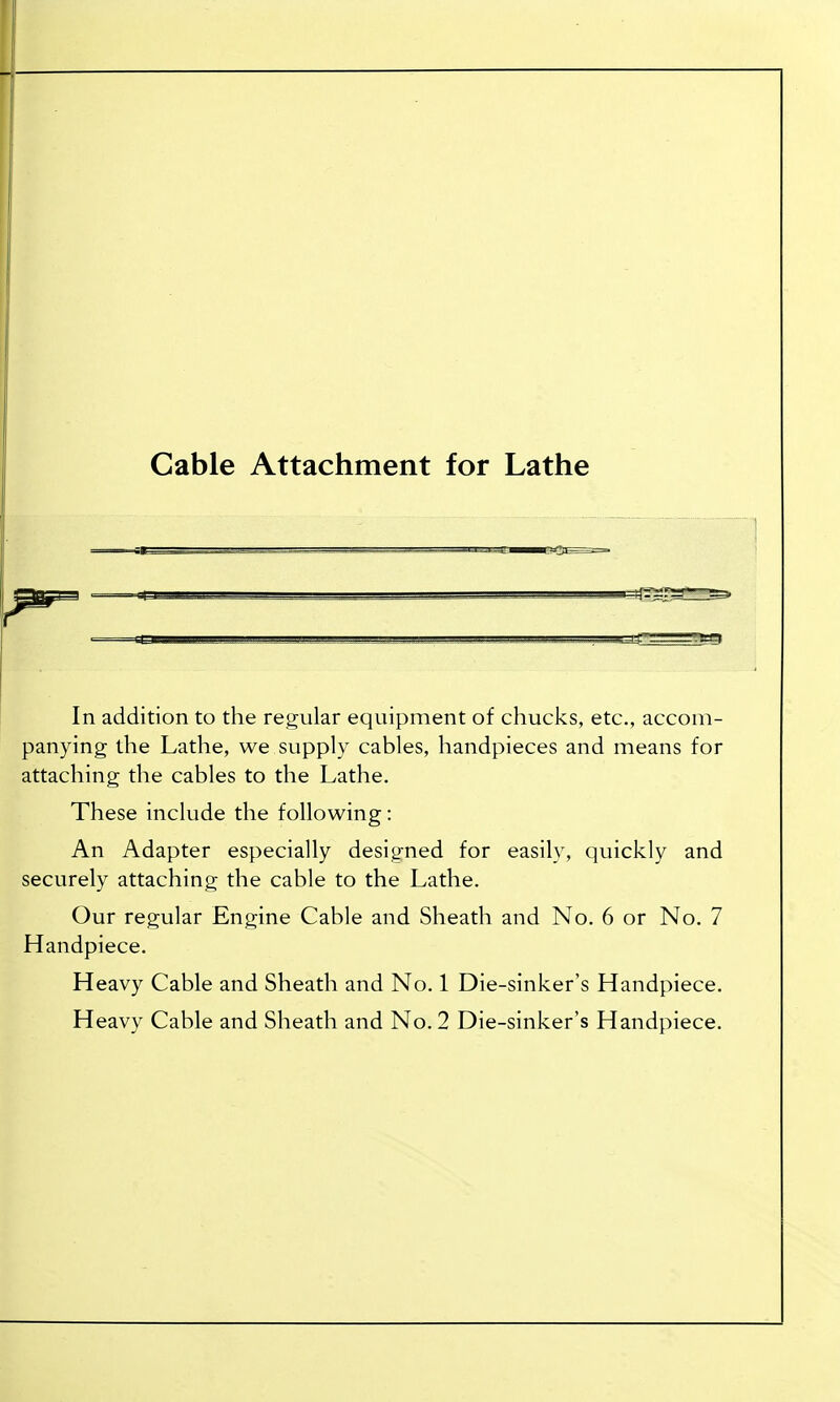 Cable Attachment for Lathe In addition to the regular equipment of chucks, etc., accom- panying the Lathe, we supply cables, handpieces and means for attaching the cables to the Lathe. These include the following: An Adapter especially designed for easily, quickly and securely attaching the cable to the Lathe. Our regular Engine Cable and Sheath and No. 6 or No. 7 Handpiece. Heavy Cable and Sheath and No. 1 Die-sinker's Handpiece.