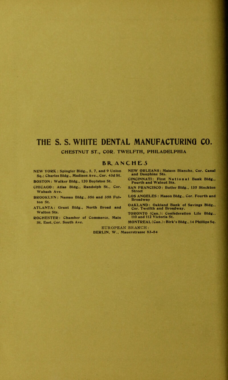 THE S. S. WHITE DENTAL MANUFACTURING CO. CHESTNUT ST., COR. TWELFTH, PHILADELPHIA BR. ANCHEJ NEW YORK: SplnKler Bldic. 5, 7, and 9 Union Sq.; Charles Bids., Madison Ave., Cor. 4dd St. BOSTON : Walker Bldg., 120 Boylston St. CHICAQO: Atlas Bids., Randolph St., Cor. Wabash Ave. BROOKLYN : Nassau Bldg.. 356 and 3S8 PuU ton St. ATLANTA: Grant Bids., North Broad and Walton Sts. ROCHESTER: Chamber of Commerce, Main St. East, Cor. South Ave. EUROPEAN BRANCH: BERLIN, W., Mauerstrasse S3-84 NEW ORLEANS: Malson Blanche, Cor. Canal and Dauphlne Sts. CINCINNATI: First National Bank Bldg., Fourth and Walnut Sts. SAN FRANCISCO: Butler BIdK., 135 Stockton Street LOS ANQBLES : Mason BIdg., Cor. Fourth and Broadway OAKLAND: Oakland Bank of Savings BIdg., Cor. Twelfth and Broadway. TORONTO (Can.): Confederation Life BIdg., 110 and 112 Victoria St. MONTREAL (Can.): Blrk's BIdg., 14 Phillips Sq.