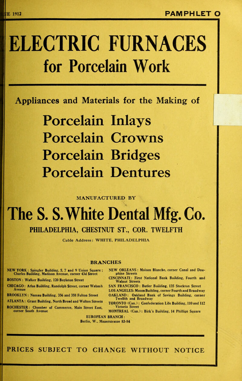 : fE 1912 PAMPHLET O ELECTRIC FURNACES for Porcelain Work Appliances and Materials for the Making of Porcelain Inlays Porcelain Crowns Porcelain Bridges Porcelain Dentures MANUFACTURED BY The S. S. White Dental Mfg. Co. PHILADELPHIA, CHESTNUT ST., COR. TWELFTH Cable Address: WHITE, PHILADELPHIA BRANCHES NEW YORK: Spingler Building, 5, 7 and 9 Union Square; NEW ORLEANS: Maison Blanche, corner Canal and Dau- Charles Building, Madison Avenue, corner 43d Street phine Streets qactam til if n ij- i»nn i i o. CINCINNATI: First National Bank Building, Fourth and BOSTON : Walker Building, 120 Boykton Street Walnut Streets CHICAGO: Atlas Building, Randolph Street, corner Wabash SAN FRANCISCO: Butler Building, 135 Stockton Street Avenue LOS ANGELES: Mason Building, corner Fourth and Broadway BROOKLYN : Nassau Building, 356 and 358 Fulton Street OAKLAND: Oakland Bank of Savings Building, corner Twelfth and Broadway TORONTO (Can.): Confederation Life Building, 110and 112 ROCHESTER: Chamber of Commerce, Main Street East, Victoria Street ATLANTA: Grant Building, North Broad and Walton Streets corner South Avenue MONTREAL (Can.): Birk's Building, 14 Phillips Square EUROPEAN BRANCH: Berlin, W., Mauerstrasse 83-84 PRICES SUBJECT TO CHANGE WITHOUT NOTICE